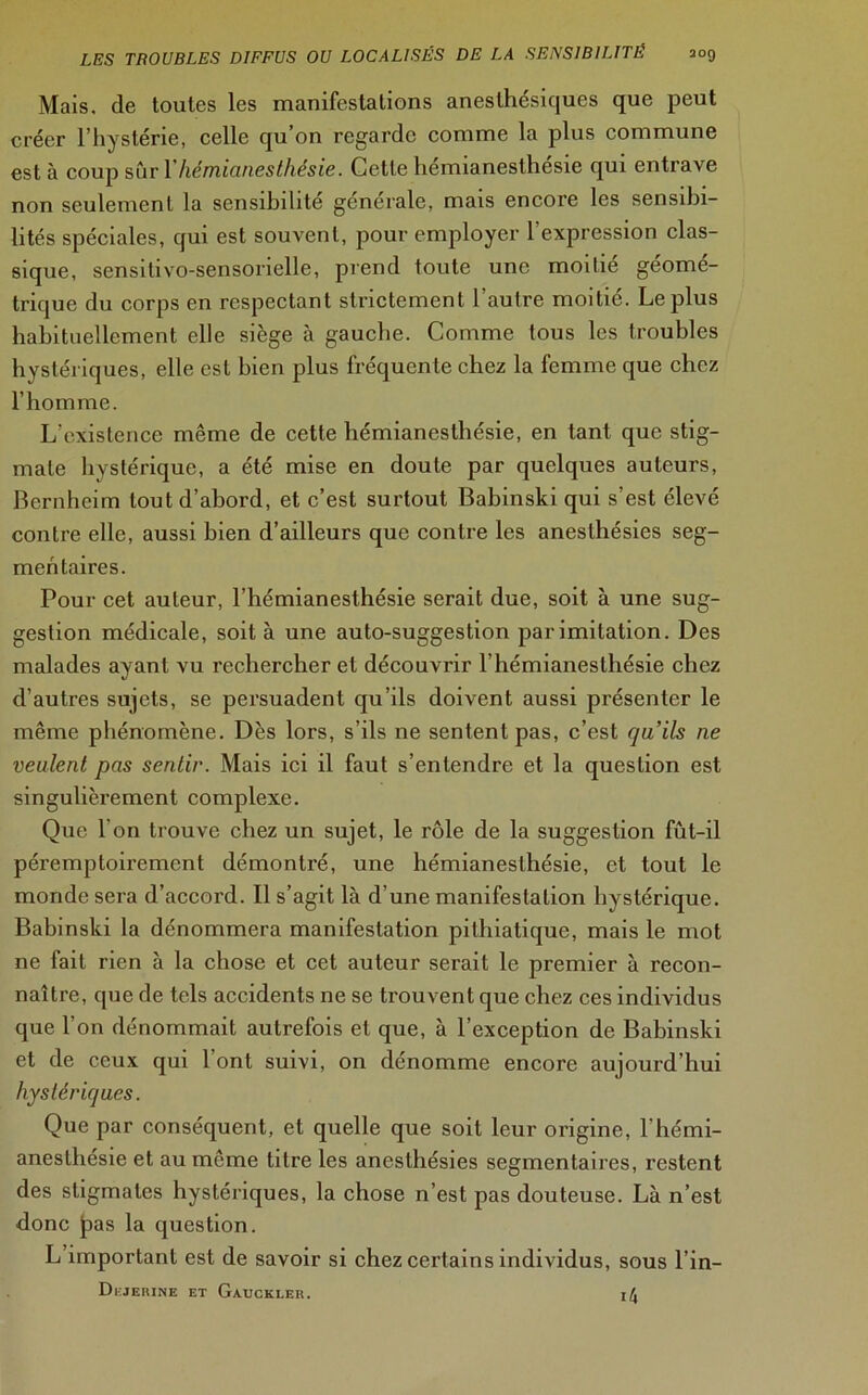 Mais, de toutes les manifestations anesthésiques que peut créer l’hystérie, celle qu’on regarde comme la plus commune est à coup suri hémianesthésie. Cette hemianesthesie qui entrave non seulement la sensibilité générale, mais encore les sensibi- lités spéciales, qui est souvent, pour employer l’expression clas- sique, sensitivo-sensorielle, prend toute une moitié géomé- trique du corps en respectant strictement l’autre moitié. Le plus habituellement elle siège à gauche. Comme tous les troubles hystériques, elle est bien plus fréquente chez la femme que chez l’homme. L’existence même de cette hémianesthésie, en tant que stig- mate hystérique, a été mise en doute par quelques auteurs, Bernheim tout d’abord, et c’est surtout Babinski qui s’est élevé contre elle, aussi bien d’ailleurs que contre les anesthésies seg- mentaires. Pour cet auteur, l’hémianesthésie serait due, soit à une sug- gestion médicale, soit à une auto-suggestion par imitation. Des malades ayant vu rechercher et découvrir l’hémianesthésie chez d’autres sujets, se persuadent qu’ils doivent aussi présenter le même phénomène. Dès lors, s’ils ne sentent pas, c’est quils ne veulent pas sentir. Mais ici il faut s’entendre et la question est singulièrement complexe. Que I on trouve chez un sujet, le rôle de la suggestion fût-il péremptoirement démontré, une hémianesthésie, et tout le monde sera d’accord. Il s’agit là d’une manifestation hystérique. Babinski la dénommera manifestation pithiatique, mais le mot ne fait rien à la chose et cet auteur serait le premier à recon- naître, que de tels accidents ne se trouvent que chez ces individus que l’on dénommait autrefois et que, à l’exception de Babinski et de ceux qui l’ont suivi, on dénomme encore aujourd’hui hystériques. Que par conséquent, et quelle que soit leur origine, l'hémi- anesthésie et au même titre les anesthésies segmentaires, restent des stigmates hystériques, la chose n’est pas douteuse. Là n’est donc |>as la question. L important est de savoir si chez certains individus, sous l’in- Dejerine et Gauckler. i/J