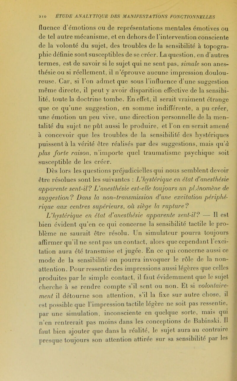 fluence d’émotions ou de représentations mentales émotives ou de tel autre mécanisme, et en dehors de l’intervention consciente de la volonté du sujet, des troubles de la sensibilité à topogra- phie définie sont susceptibles de se créer. La question, en d'autres termes, est de savoir si le sujet qui ne sent pas, simule son anes- thésie ou si réellement, il n’éprouve aucune impression doulou- reuse. Car, si l’on admet que sous l’influence d’une suggestion même directe, il peut y avoir disparition effective de la sensibi- lité, toute la doctrine tombe. En effet, il serait vraiment étrange que ce qu’une suggestion, en somme indifférente, a pu créer, une émotion un peu vive, une direction personnelle de la men- talité du sujet ne pût aussi le produire, et l’on en serait amené à concevoir que les troubles de la sensibilité des hystériques puissent à la vérité être réalisés par des suggestions, mais qu’à plus forte raison, n’importe quel traumatisme psychique soit susceptible de les créer. Dès lors les questions préjudicielles qui nous semblent devoir être résolues sont les suivantes : L’hystérique en état d'anesthésie apparente sent-il? L’anesthésie est-elle toujours un phénomène de suggestion ? Dans la non-transmission d’une excitation périphé- rique aux centres supérieurs, où siège la rupture ? L’hystérique en état d’anesthésie apparente sent-il? — Il est bien évident qu’en ce qui concerne la sensibilité tactile le pro- blème ne saurait être résolu. Un simulateur pourra toujours affirmer qu’il ne sent pas un contact, alors que cependant l’exci- tation aura été transmise et jugée. En ce qui concerne aussi ce mode de la sensibilité on pourra invoquer le rôle de la non- attention. Pour ressentir des impressions aussi légères que celles produites par le simple contact, il faut évidemment que le sujet cherche à se rendre compte s’il sent ou non. Et si volontaire- ment il détourne son attention, s’il la fixe sur autre chose, il est possible que l’impression tactile légère ne soit pas ressentie, par une simulation, inconsciente en quelque sorte, mais qui n’en rentrerait pas moins dans les conceptions de Babinski. Il faut bien ajouter que dans la réalité, le sujet aura au contraire presque toujours son attention attirée sur sa sensibilité par les