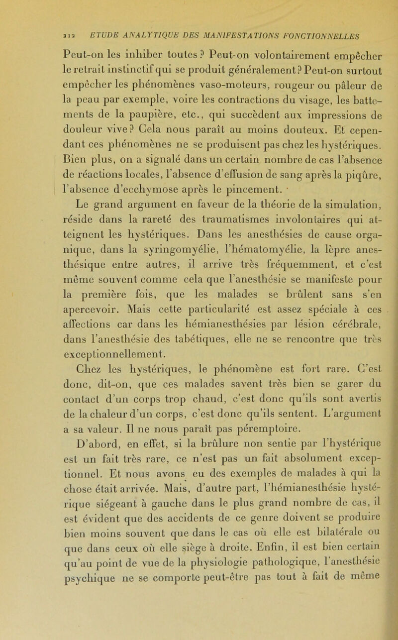 Peut-on les inhiber toutes? Peut-on volontairement empêcher le retrait instinctif qui se produit généralement? Peut-on surtout empêcher les phénomènes vaso-moteurs, rougeur ou pâleur de la peau par exemple, voire les contractions du visage, les batte- ments de la paupière, etc., qui succèdent aux impressions de douleur vive? Cela nous parait au moins douteux. Et cepen- dant ces phénomènes ne se produisent pas chez les hystériques. Bien plus, on a signalé dans un certain nombre de cas l’absence de réactions locales, l’absence d'effusion de sang après la piqûre, l’absence d’ecchymose après le pincement. • Le grand argument en faveur de la théorie de la simulation, réside dans la rareté des traumatismes involontaires qui at- teignent les hystériques. Dans les anesthésies de cause orga- nique, dans la syringomyélie, l’hématomyélie, la lèpre anes- thésique entre autres, il arrive très fréquemment, et c’est même souvent comme cela que l anesthésie se manifeste pour la première fois, que les malades se brûlent sans s’en apercevoir. Mais cette particularité est assez spéciale à ces affections car dans les hémianesthésies par lésion cérébrale, dans l’anesthésie des tabétiques, elle ne se rencontre que très exceptionnellement. Chez les hystériques, le phénomène est fort rare. C’est donc, dit-on, que ces malades savent très bien se garer du contact d’un corps trop chaud, c’est donc qu’ils sont avertis de la chaleur d’un corps, c’est donc qu’ils sentent. L’argument a sa valeur. Il ne nous paraît pas péremptoire. D’abord, en effet, si la brûlure non sentie par l’hystérique est un fait très rare, ce n’est pas un fait absolument excep- tionnel. Et nous avons eu des exemples de malades à qui la chose était arrivée. Mais, d’autre part, l’hémianesthésie hysté- rique siégeant à gauche dans le plus grand nombre de cas, il est évident que des accidents de ce genre doivent se produire bien moins souvent que dans le cas où elle est bilatérale ou que dans ceux où elle siège à droite. Enfin, il est bien certain qu’au point de vue de la physiologie pathologique, l’anesthésie psychique ne se comporte peut-être pas tout à fait de meme