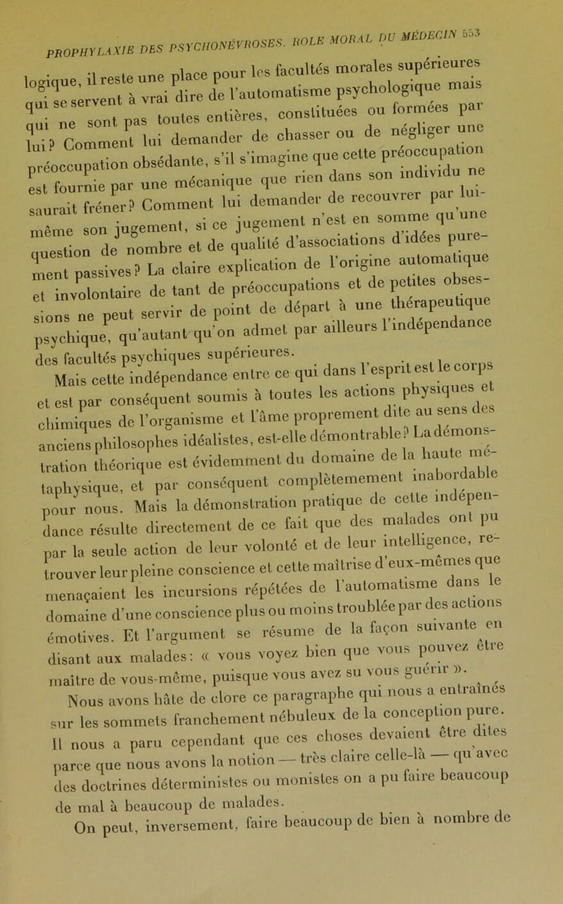 PROPHYLAXIE DES «OLE MODAL OU mm» * '°giqUe' veTà'“vra7d\Te7eTLtom^me psychologique mais Ce sont paHoutes entières, eonstituées ou formées par L? Comment lui demander de chasser ou de négliger une préoccupation obsédante, s’il s’imagine que cette préoccupa 1 est fournie par une mécanique que rien dans son individu ne saurait fréner? Comment lui demander de recouvier p Xe son jugement, si ce jugement n’est en somme qu une ouestion de nombre et de qualité d’associations d idees pui ment passives? La claire explication de l’origine automatique et involontaire de tant de préoccupations et de petites obses sions ne peut servir de point de départ à une psychique, qu’autant qu’on admet par ailleurs 1 indépendance des facultés psychiques supérieures. , Mais cette indépendance entre ce qu, dans 1espritest le coips et est par conséquent soumis à toutes les actions physiques et chimiques de l’organisme et l’âme proprement dite an sens de anciens philosophes idéalistes, est-elle démontrable , La don tration théorique est évidemment du domaine delà haute mé- taphysique, et par conséquent complètemement inabordable pour nous. Mais la démonstration pratique de celte indépen- dance résulte directement de ce fait que des malades ont pu par la seule action de leur volonté et de leur intelligence, re- trouver leur pleine conscience et cette maîtrise d eux-memi s que menaçaient les incursions répétées de l’automatisme dans le domaine d’une conscience plus ou moins troublée par des actions émotives. Et l’argument se résume de la façon suivan e en disant aux malades: « vous voyez, bien que vous pouvez elle maître de vous-même, puisque vous avez su vous guérir ^ Nous avons lmte de clore ce paragraphe qui nous a entrâmes sur les sommets franchement nébuleux de la conception pure. U nous a paru cependant que ces choses devaient ct.e di.es parce que nous avons la notion — très claire celle-la — qu avec lies doctrines déterministes ou monistes on a pu faire beaucoup de mal à beaucoup de malades. On peut, inversement, faire beaucoup de bien à nombre de