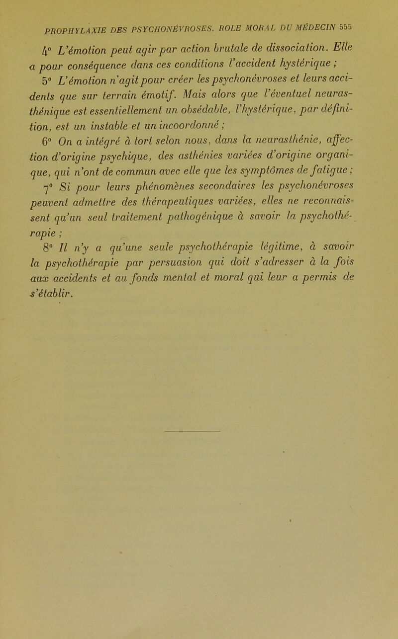 4° L’émotion peut agir par action brutale de dissociation. Elle a pour conséguence dans ces conditions l accident hysterigue , 5° L’émotion n'agit pour créer les psychonévroses et leurs acci- dents que sur terrain émotif. Mais alors que l’éventuel neuras- thénique est essentiellement un obsédable, Vhystérique., par défini- tion, est un instable et un incoordonné ; 6° On a intégré à tort selon nous, dans la neurasthénie, affec- tion d’origine psychique, des asthénies variées d’origine organi- que, qui n’ont de commun avec elle que les symptômes de fatigue ; 7° Si pour leurs phénomènes secondaires les psychonévroses peuvent admettre des thérapeutiques variées, elles ne reconnais- sent qu’un seul traitement pathogénique à savoir la psychothé- rapie ; 8° Il n’y a qu’une seule psychothérapie légitime, à savoir la psychothérapie par persuasion qui doit s’adresser à la fois aux accidents et au fonds mental et moral qui leur a permis de s’établir.