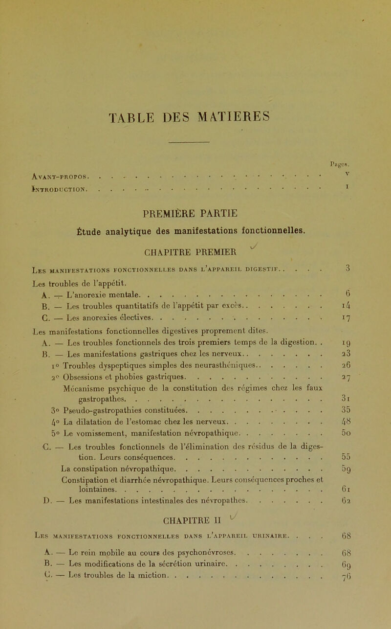 TABLE DES MATIERES Page». Avant-propos Introduction 1 PREMIÈRE PARTIE Étude analytique des manifestations fonctionnelles. CHAPITRE PREMIER  Les manifestations fonctionnelles dans l’appareil digestif 3 Les troubles de l’appétit. A. — L’anorexie mentale 6 B. _ J_,es troubles quantitatifs de l’appétit par excès i4 C. — Les anorexies électives 17 Les manifestations fonctionnelles digestives proprement dites. A. — Les troubles fonctionnels des trois premiers temps de la digestion. . 19 B. — Les manifestations gastriques chez les nerveux 23 i° Troubles dyspeptiques simples des neurasthéniques 26 2° Obsessions et phobies gastriques 27 Mécanisme psychique de la constitution des régimes chez les faux gastropathes 31 3° Pseudo-gastropathies constituées • . 35 4° La dilatation de l’estomac chez les nerveux 48 5° Le vomissement, manifestation névropathique 5o C. — Les troubles fonctionnels de l’élimination des résidus de la diges- tion. Leurs conséquences 55 La constipation névropathique 5 g Constipation et diarrhée névropathique. Leurs conséquences proches et lointaines 61 D. — Les manifestations intestinales des névropathes 62 CHAPITRE II ' Les manifestations fonctionnelles dans l’appareil urinaire. ... 68 A. — Le rein mobile au cours des psychonévroses 68 B. — Les modifications de la sécrétion urinaire 69 C. — Los troubles de la miction -6