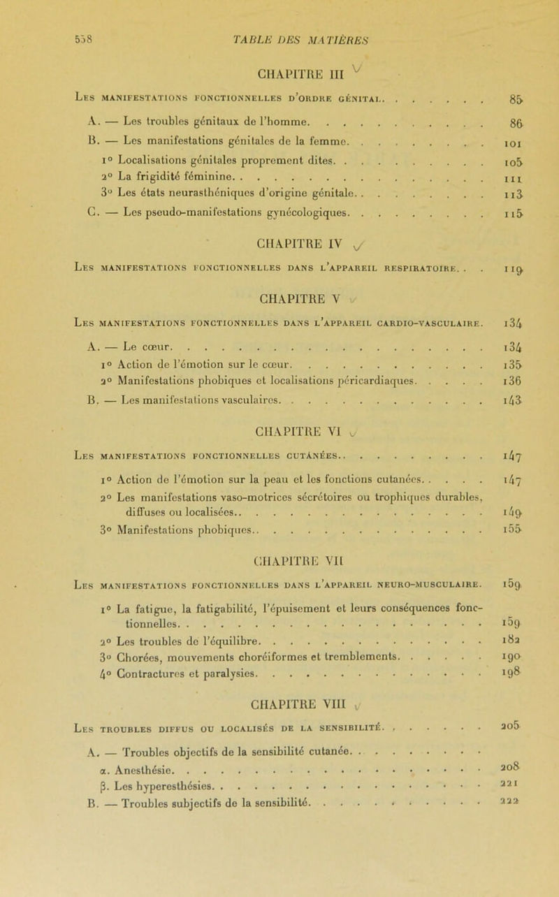 CHAPITRE III Les manifestations fonctionnelles d’ordre oénitai 86 A. — Les troubles génitaux de l’homme 86 U. — Les manifestations génitales de la femme ioi i° Localisations génitales proprement dites io5 2° La frigidité féminine ni 3U Les états neurasthéniques d’origine génitale ii8 C. — Les pseudo-manifestations gynécologiques 116 CHAPITRE IV y Les manifestations fonctionnelles dans l’appareil respiratoire.. . ng, CHAPITRE V Les manifestations fonctionnelles dans l’appareil cardio-vasculaire. i34 A. — Le cœur i34 i° Action de l’émotion sur le cœur i36 2° Manifestations phobiques et localisations péricardiaques 136 B. — Les manifestations vasculaires i43 CHAPITRE VI v Les manifestations fonctionnelles cutanées 147 i° Action de l’émotion sur la peau et les fonctions cutanées 147 2° Les manifestations vaso-motrices sécrétoires ou trophiques durables, diffuses ou localisées i4(> 3° Manifestations phobiques i55 CHAPITRE Vil Les manifestations fonctionnelles dans l’appareil NEURO-MUSCULAIRE. 159, i° La fatigue, la fatigabilité, l’épuisement et leurs conséquences fonc- tionneUes i^t) 2° Les troubles do l’équilibre idu 3° Chorées, mouvements choréiformes et tremblements 190 4° Contractures et paralysies 19& CHAPITRE VIII ^ Les troubles diffus ou localisés de la sensibilité. 205 A. — Troubles objectifs de la sensibilité cutanée a. Anesthésie 20® (5. Les hyperesthésies 221 B. — Troubles subjectifs de la sensibilité * • • 222