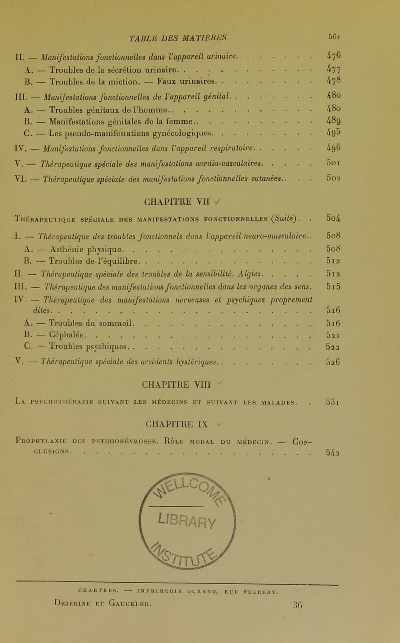 II. — Manifestations fonctionnelles dans l’appareil urinaire 476 A. — Troubles de la sécrétion urinaire. 477 B. — Troubles de la miction. — Faux urinaires 47^ III. — Manifestations fonctionnelles de l’appareil génital 48o A. — Troubles génitaux de l’homme 48o B. — Manifestations génitales de la femme 48g G. — Les pseudo-manifestations gynécologiques 4g5 IV. — Manifestations fonctionnelles dans l'appareil respiratoire 496 V. — Thérapeutique spéciale des manifestations cardio-vasculaires ôoi VI. — Thérapeutique spéciale des manifestations fonctionnelles cutanées.. ■ . 5ou CHAPITRE VII V Thérapeutique spéciale des manifestations fonctionnelles (Suite). . 5o4 I. — Thérapeutique des troubles Jonctionnels dans l’appareil neuro-musculaire.. 5o8 A. — Asthénie physique 5o8 B. — Troubles de l’équilibre 5i2 II. — Thérapeutique spéciale des troubles de la sensibilité. Algies 5i2 III. — Thérapeutique des manifestations fonctionnelles dans les organes des sens. 515 IV. — Thérapeutique des manifestations nerveuses et psychiques proprement dites 5i6 A. — Troubles du sommeil 5i6 B. — Céphalée 621 C. — Troubles psychiques 52 2 V. — Thérapeutique spéciale des accidents hystériques 626 CHAPITRE VIII La psychothérapie suivant les médecins et suivant les malades. . 53l CHAPITRE IX ^ Prophylaxie df.s psychonévroses. Rôle moral du médecin. — Con- clusions 5^2 C II A R T R E S. IMPRIMERIE DURAND, R U K FULBERT. Dejerine et Gaucklf.r. 30