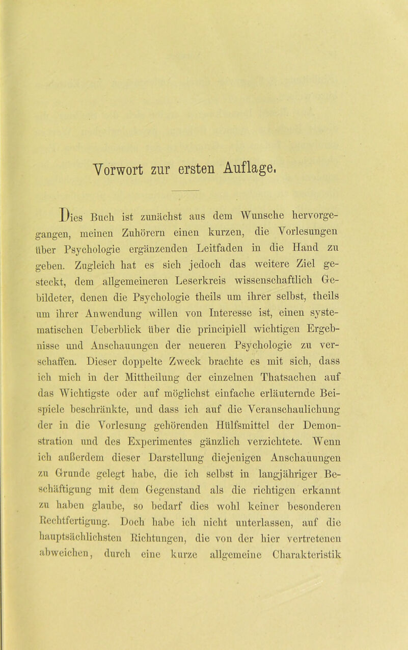 Vorwort zur ersten Auflage, Dies Buch ist zunächst aus dem Wunsche hervorge- gangen, meinen Zuhörern einen kurzen, die Vorlesungen über Psychologie ergänzenden Leitfaden in die Hand zn gehen. Zugleich hat es sich jedoch das weitere Ziel ge- steckt, dem allgemeineren Leserkreis wissenschaftlich Ge- bildeter, denen die Psychologie theils nm ihrer selbst, theils um ihrer Anwendung willen von Interesse ist, einen syste- matischen Ueberblick über die principiell wichtigen Ergeb- nisse und Anschauungen der neueren Psychologie zu ver- schaffen. Dieser doppelte Zweck brachte es mit sich, dass ich mich in der Mittheilung der einzelnen Thatsachen auf das Wichtigste oder auf möglichst einfache erläuternde Bei- spiele beschränkte, und dass ich auf die Veranschaulichung der in die Vorlesung gehörenden Hülfsmittel der Demon- stration und des Experimentes gänzlich verzichtete. Wenn ich außerdem dieser Darstellung diejenigen Anschauungen zu Grunde gelegt habe, die ich selbst in langjähriger Be- schäftigung mit dem Gegenstand als die richtigen erkannt zu haben glaube, so bedarf dies wohl keiner besonderen Rechtfertigung. Doch habe ich nicht unterlassen, auf die hauptsächlichsten Richtungen, die von der hier vertretenen abweichen, durch eine kurze allgemeine Charakteristik