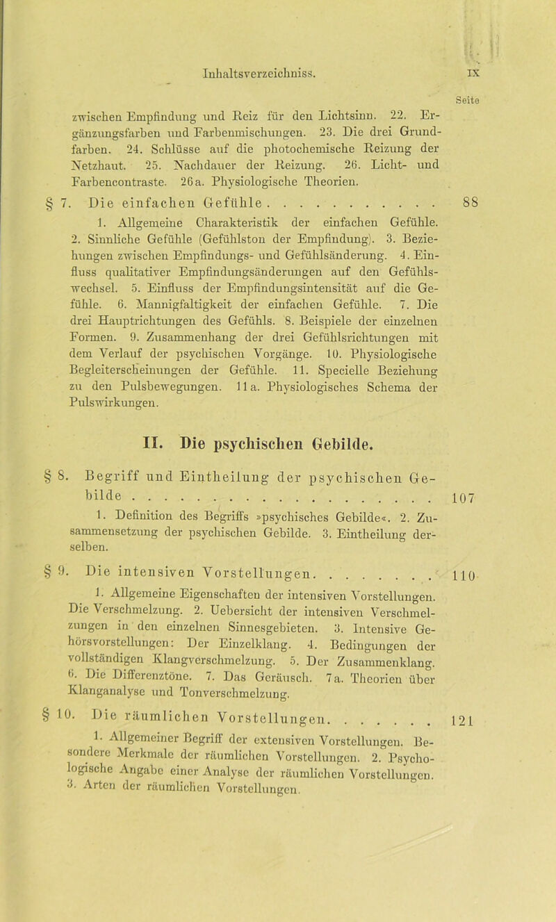 Seite zwischen Empfindung und Reiz für den Lichtsinn. 22. Er- gänzungsfarben und Farbenmischungen. 23. Die drei Grund- farben. 24. Schlüsse auf die photochemische Reizung der Netzhaut. 25. Nachdauer der Reizung. 26. Licht- und Farbencontraste. 26a. Physiologische Theorien. § 7. Die einfachen Gefühle 88 1. Allgemeine Charakteristik der einfachen Gefühle. 2. Sinnliche Gefühle (Gefühlston der Empfindung). 3. Bezie- hungen zwischen Empfindungs- und Gefühlsänderung. 4. Ein- fluss qualitativer Empfindungsänderungen auf den Gefühls- wechsel. 5. Einfluss der Empfindungsintensität auf die Ge- fühle. 6. Mannigfaltigkeit der einfachen Gefühle. 7. Die drei Hauptrichtungen des Gefühls. 8. Beispiele der einzelnen Formen. 9. Zusammenhang der drei Gefühlsrichtungen mit dem Verlauf der psychischen Vorgänge, lü. Physiologische Begleiterscheinungen der Gefühle. 11. Specielle Beziehung zu den Pulsbewegungen. 11 a. Physiologisches Schema der Puls Wirkungen. II. Die psychischen Gebilde. § 8. Begriff und Eintheilung der psychischen Ge- bilde 107 1. Definition des Begriffs »psychisches Gebilde«. 2. Zu- sammensetzung der psychischen Gebilde. 3. Eintheilung der- selben. § 9. Die intensiven Vorstellungen HO 1. Allgemeine Eigenschaften der intensiven Vorstellungen. Die Verschmelzung. 2. Uebersicht der intensiven Verschmel- zungen in den einzelnen Sinnesgebieteu. 3. Intensive Ge- hens Vorstellungen: Der Einzelklang. 4. Bedingungen der vollständigen Klangvcrschmelzung. 5. Der Zusammenklang. 6. Die Differenztöne. 7. Das Geräusch. 7 a. Theorien über Klanganalyse und Tonverschmelzung. § 10. Die räumlichen Vorstellungen 121 L Allgemeiner Begriff der extensiven Vorstellungen. Be- sondere Merkmale der räumlichen Vorstellungen. 2. Psycho- logische Angabe einer Analyse der räumlichen Vorstellungen. 3. Arten der räumlichen Vorstellungen.