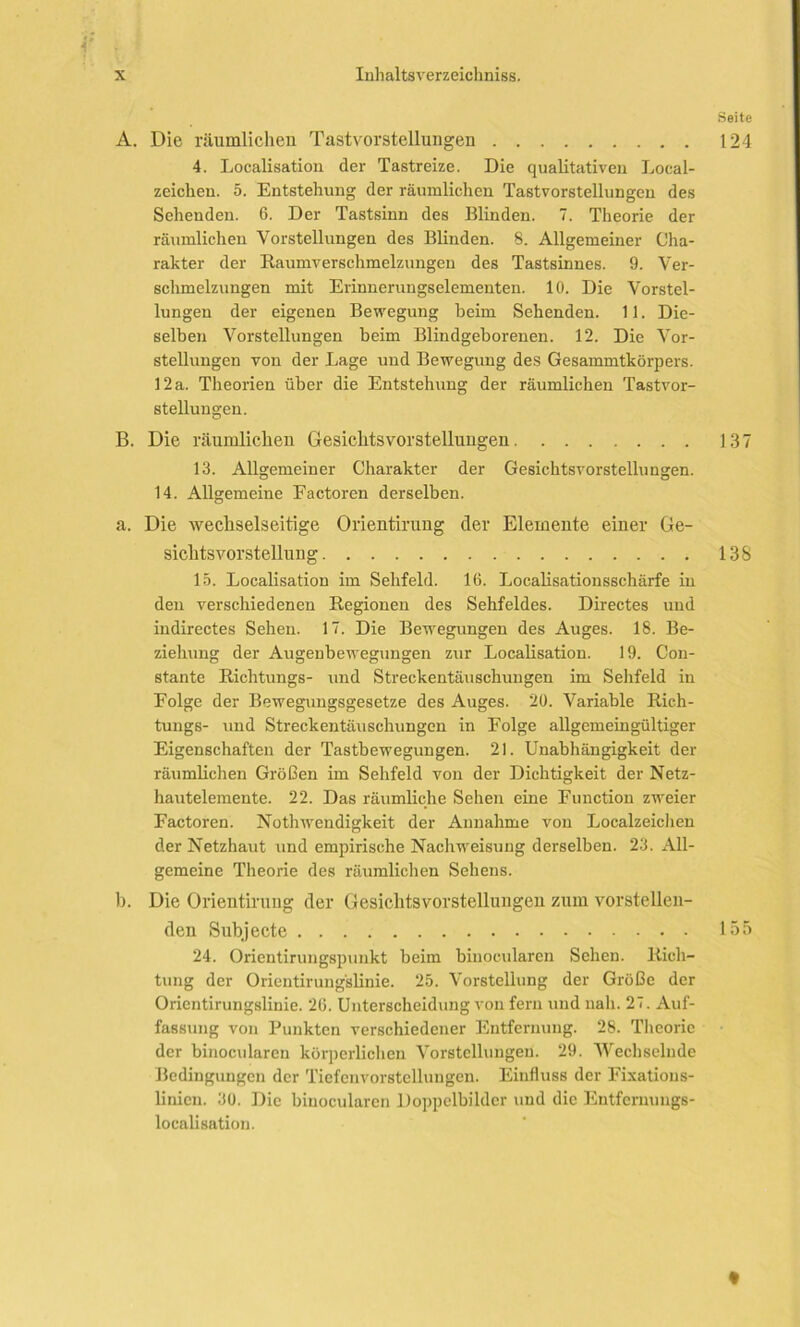 V ■ Seite A. Die räumlichen Tastvorstellungen 124 4. Localisation der Tastreize. Die qualitativen Loeal- zeichen. 5. Entstehung der räumlichen Tastvorstellungen des Sehenden. 6. Der Tastsinn des Blinden. 7. Theorie der räumlichen Vorstellungen des Blinden. 8. Allgemeiner Cha- rakter der Baumversehmelzungeu des Tastsinnes. 9. Ver- schmelzungen mit Erinnerungselementen. 10. Die Vorstel- lungen der eigenen Bewegung beim Sehenden. 11. Die- selben Vorstellungen beim Blindgeborenen. 12. Die Vor- stellungen von der Lage und Bewegung des Gesammtkörpers. 12 a. Theorien über die Entstehung der räumlichen Tastvor- stellungen. B. Die räumlichen Gesichtsvorstellungen 137 13. Allgemeiner Charakter der Gesichtsvorstellungen. 14. Allgemeine Factoren derselben. a. Die wechselseitige Orientirung der Elemente einer Ge- sichts vorstellun g 138 15. Localisation im Sehfeld. 16. Localisationsschärfe in den verschiedenen Regionen des Sehfeldes. Directes und indirectes Sehen. 17. Die Bewegungen des Auges. 18. Be- ziehung der Augenbewegungen zur Localisation. 19. Con- stante Richtungs- und Streckentäuschungen im Sehfeld in Folge der Bewegungsgesetze des Auges. 20. Variable Rich- tungs- und Streckentäuschungen in Folge allgemeingültiger Eigenschaften der Tastbewegungen. 21. Unabhängigkeit der räumlichen Größen im Sehfeld von der Dichtigkeit der Netz- hautelemente. 22. Das räumliche Sehen eine Function zweier Factoren. Nothwendigkeit der Annahme von Localzeichen der Netzhaut und empirische Nachweisung derselben. 23. All- gemeine Theorie des räumlichen Sehens. b. Die Orientirung der Gesichtsvorstellungen zum vorstellen- den Subjecte 155 24. Orientirungspunkt beim binocularen Sehen. Rich- tung der Orientirung'slinie. 25. Vorstellung der Größe der Orientirungslinie. 26. Unterscheidung von fern und nah. 27. Auf- fassung von Punkten verschiedener Entfernung. 28. Theorie der binocularen körperlichen Vorstellungen. 29. Wechselnde Bedingungen der Tiefenvorstellungen. Einfluss der Fixatious- linicn. 30. Die binocularen Doppelbilder und die Entfernungs- localisation.