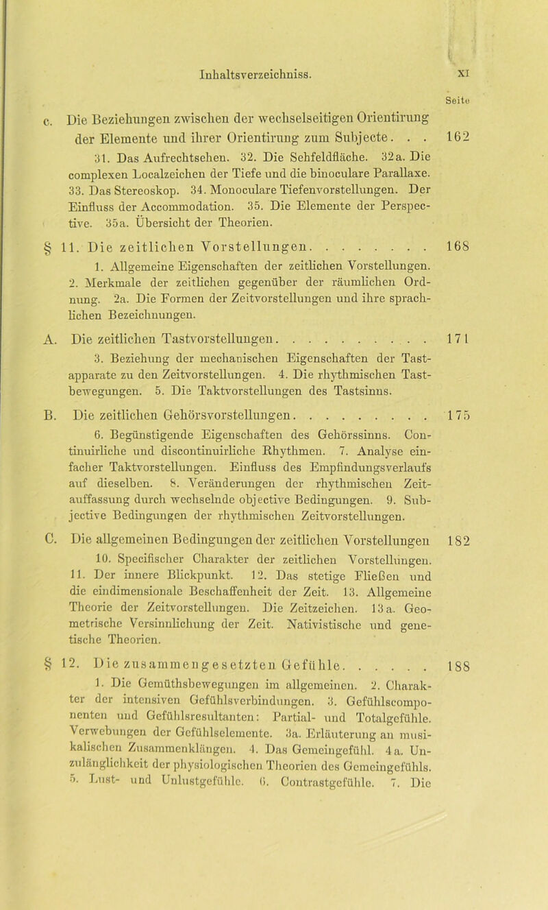 Seite c. Die Beziehungen zwischen der wechselseitigen Orientirung der Elemente und ihrer Orientirung zum Subjecte. . . 162 3t. Das Aufrechtsehen. 32. Die Sehfeldfläche. 32 a. Die complexen Localzeichen der Tiefe und die binoculare Parallaxe. 33. Das Stereoskop. 34. Monoculare Tiefenvorstellungen. Der Einfluss der Accommodation. 35. Die Elemente der Perspec- tive. 35a. Übersicht der Theorien. § 11. Die zeitlichen Vorstellungen 168 1. Allgemeine Eigenschaften der zeitlichen Vorstellungen. 2. Merkmale der zeitlichen gegenüber der räumlichen Ord- nung. 2a. Die Formen der Zeitvorstellungen und ihre sprach- lichen Bezeichnungen. A. Die zeitlichen Tastvorstellungen 17 1 3. Beziehung der mechanischen Eigenschaften der Tast- apparate zu den Zeitvorstellungen. 4. Die rhythmischen Tast- bewegungen. 5. Die Taktvorstellungen des Tastsinns. B. Die zeitlichen Gehörsvorstellungen 175 6. Begünstigende Eigenschaften des Gehörssinns. Con- tinuirliche und discontinuirliche Rhythmen. 7. Analyse ein- facher Taktvorstellungen. Einfluss des Empfindungsverlaufs auf dieselben. 8. Veränderungen der rhythmischen Zeit- auffassung durch wechselnde objective Bedingungen. 9. Sub- jective Bedingungen der rhythmischen Zeitvorstellungen. C. Die allgemeiueu Bedingungen der zeitlichen Vorstellungen 182 10. Specifischer Charakter der zeitlichen Vorstellungen. 11. Der innere Blickpunkt. 12. Das stetige Fließen und die eindimensionale Beschaffenheit der Zeit. 13. Allgemeine Theorie der Zeitvorstellungen. Die Zeitzeichen. 13 a. Geo- metrische Versinnlichung der Zeit. Nativistische und gene- tische Theorien. § 12. Die zusammengesetzten Gefühle 188 1. Die Gemüthsbewegungen im allgemeinen. 2. Charak- ter der intensiven Gefühlsverbindungen. 3. Gefühlscompo- nenten und Gefühlsresultanten: Partial- und Totalgefühle. Verwebungen der Gcfühlsclemente. 3a. Erläuterung an musi- kalischen Zusammenklängen. 4. Das Gemeingefühl. 4 a. Un- zulänglichkeit der physiologischen Theorien des Gemcingefühls. 5. Lust- und Unlustgefühlc. (i. Contrastgcfühle. 7. Die