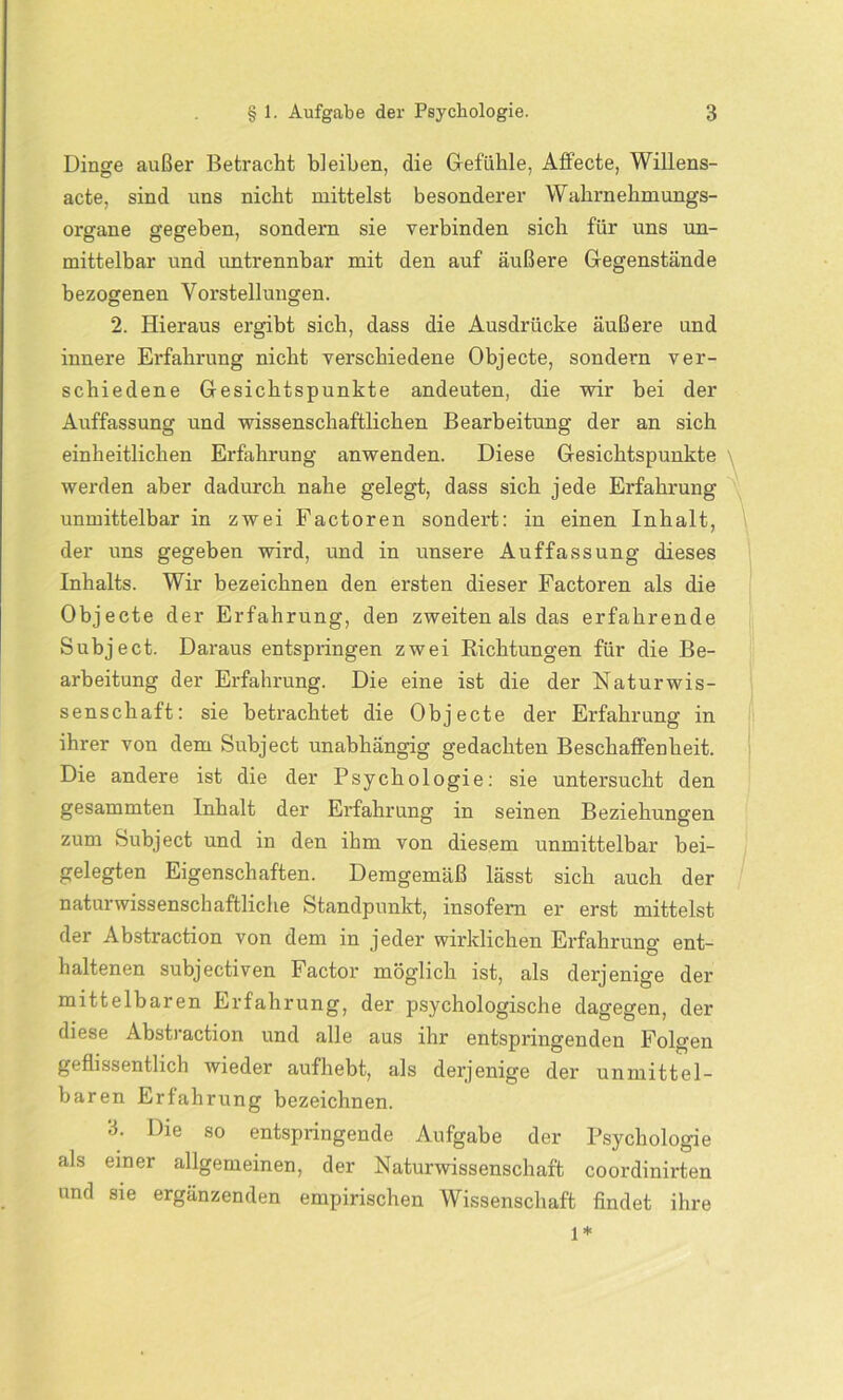 Dinge außer Betracht bleiben, die Gefühle, Affecte, Willens- acte, sind uns nicht mittelst besonderer Wahrnehmungs- organe gegeben, sondern sie verbinden sich für uns un- mittelbar und untrennbar mit den auf äußere Gegenstände bezogenen Vorstellungen. 2. Hieraus ergibt sich, dass die Ausdrücke äußere und innere Erfahrung nicht verschiedene Objecte, sondern ver- schiedene Gesichtspunkte andeuten, die wir bei der Auffassung und wissenschaftlichen Bearbeitung der an sich einheitlichen Erfahrung anwenden. Diese Gesichtspunkte werden aber dadurch nahe gelegt, dass sich jede Erfahrung unmittelbar in zwei Factoren sondert: in einen Inhalt, der uns gegeben wird, und in unsere Auffassung dieses Inhalts. Wir bezeichnen den ersten dieser Factoren als die Objecte der Erfahrung, den zweiten als das erfahrende Subject. Daraus entspringen zwei Richtungen für die Be- arbeitung der Erfahrung. Die eine ist die der Naturwis- senschaft: sie betrachtet die Objecte der Erfahrung in ihrer von dem Subject unabhängig gedachten Beschaffenheit. Die andere ist die der Psychologie: sie untersucht den gesammten Inhalt der Erfahrung in seinen Beziehungen zum Subject und in den ihm von diesem unmittelbar bei- gelegten Eigenschaften. Demgemäß lässt sich auch der naturwissenschaftliche Standpunkt, insofern er erst mittelst der Abstraction von dem in jeder wirklichen Erfahrung ent- haltenen subjectiven Factor möglich ist, als derjenige der mittelbaren Erfahrung, der psychologische dagegen, der diese Abstraction und alle aus ihr entspringenden Folgen geflissentlich wieder aufhebt, als derjenige der unmittel- baren Erfahrung bezeichnen. 3. Die so entspringende Aufgabe der Psychologie als einer allgemeinen, der Naturwissenschaft coordinirten und sie ergänzenden empirischen Wissenschaft findet ihre 1*