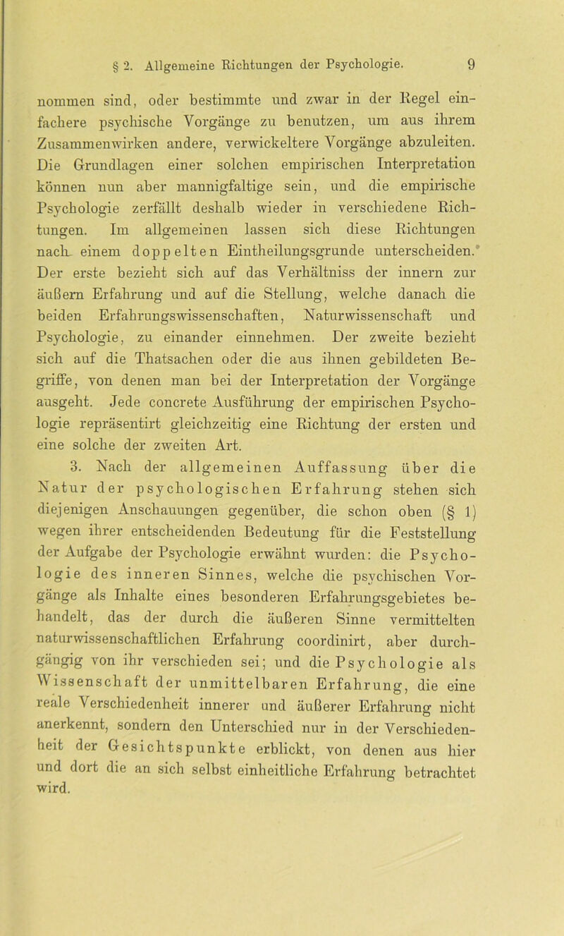 nommen sind, oder bestimmte und zwar in der Regel ein- fachere psychische Vorgänge zu benutzen, um aus ihrem Zusammenwirken andere, verwickeltere Vorgänge abzuleiten. Die Grundlagen einer solchen empirischen Interpretation können nun aber mannigfaltige sein, und die empirische Psychologie zerfällt deshalb wieder in verschiedene Rich- tungen. Im allgemeinen lassen sich diese Richtungen nacln einem doppelten Eintheilungsgrunde unterscheiden. Der erste bezieht sich auf das Verhältniss der innern zur äußern Erfahrung und auf die Stellung, welche danach die beiden Erfahrungswissenschaften, Naturwissenschaft und Psychologie, zu einander einnehmen. Der zweite bezieht sich auf die Thatsachen oder die aus ihnen gebildeten Be- griffe, von denen man bei der Interpretation der Vorgänge ausgeht. Jede concrete Ausführung der empirischen Psycho- logie repräsentirt gleichzeitig eine Richtung der ersten und eine solche der zweiten Art. 3. Nach der allgemeinen Auffassung über die Natur der psychologischen Erfahrung stehen sich diejenigen Anschauungen gegenüber, die schon oben (§ 1) wegen ihrer entscheidenden Bedeutung für die Feststellung der Aufgabe der Psychologie erwähnt wurden: die Psycho- logie des inneren Sinnes, welche die psychischen Vor- gänge als Inhalte eines besonderen Erfahrungsgebietes be- handelt, das der durch die äußeren Sinne vermittelten naturwissenschaftlichen Erfahrung coordinirt, aber durch- gängig vcm ihr verschieden sei; und die Psych ologie als Wissenschaft der unmittelbaren Erfahrung, die eine leale Verschiedenheit innerer und äußerer Erfahrung nicht anerkennt, sondern den Unterschied nur in der Verschieden- heit der Gesichtspunkte erblickt, von denen aus hier und doit die an sich selbst einheitliche Erfahrung betrachtet wird.