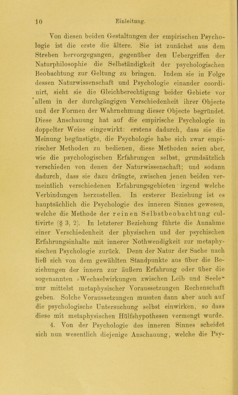 Von diesen beiden Gestaltungen der empirischen Psycho- logie ist die erste die ältere. Sie ist zunächst aus dem Streben hervorgegangen, gegenüber den Uebergriffen der Naturphilosophie die Selbständigkeit der psychologischen Beobachtung zur Geltung zu bringen. Indem sie in Folge dessen Naturwissenschaft und Psychologie einander coordi- nirt, sieht sie die Gleichberechtigung beider Gebiete vor allem in der durchgängigen Verschiedenheit ihrer Objecte und der Formen der Wahrnehmung dieser Objecte begründet. Diese Anschauung hat auf die empirische Psychologie in doppelter Weise eingewirkt: erstens dadurch, dass sie die Meinung begünstigte, die Psychologie habe sich zwar empi- rischer Methoden zu bedienen, diese Methoden seien aber, wie die psychologischen Erfahrungen selbst, grundsätzlich verschieden von denen der Naturwissenschaft; und sodann dadurch, dass sie dazu drängte, zwischen jenen beiden ver- meintlich verschiedenen Erfahrungsgebieten irgend welche Verbindungen herzustellen. In ersterer Beziehung ist es hauptsächlich die Psychologie des inneren Sinnes gewesen, welche die Methode der reinen Selbstbeobachtung eul- tivirte (§ 3, 2). In letzterer Beziehung führte die Annahme einer Verschiedenheit der physischen und der psychischen Erfahrungsinhalte mit innerer Nothwendigkeit zur metaphy- sischen Psychologie zurück. Denn der Natur der Sache nach ließ sich von dem gewählten Standpunkte aus über die Be- ziehungen der innern zur äußern Erfahrung oder über die sogenannten »Wechselwirkungen zwischen Leib und Seele“ nur mittelst metaphysischer Voraussetzungen Rechenschaft geben. Solche Voraussetzungen mussten dann aber auch auf die psychologische Untersuchung selbst einwirken, so dass diese mit metaphysischen Hülfshypothesen vermengt wurde. 4. Von der Psychologie des inneren Sinnes scheidet sich nun wesentlich diejenige Anschauung, welche die Psy-