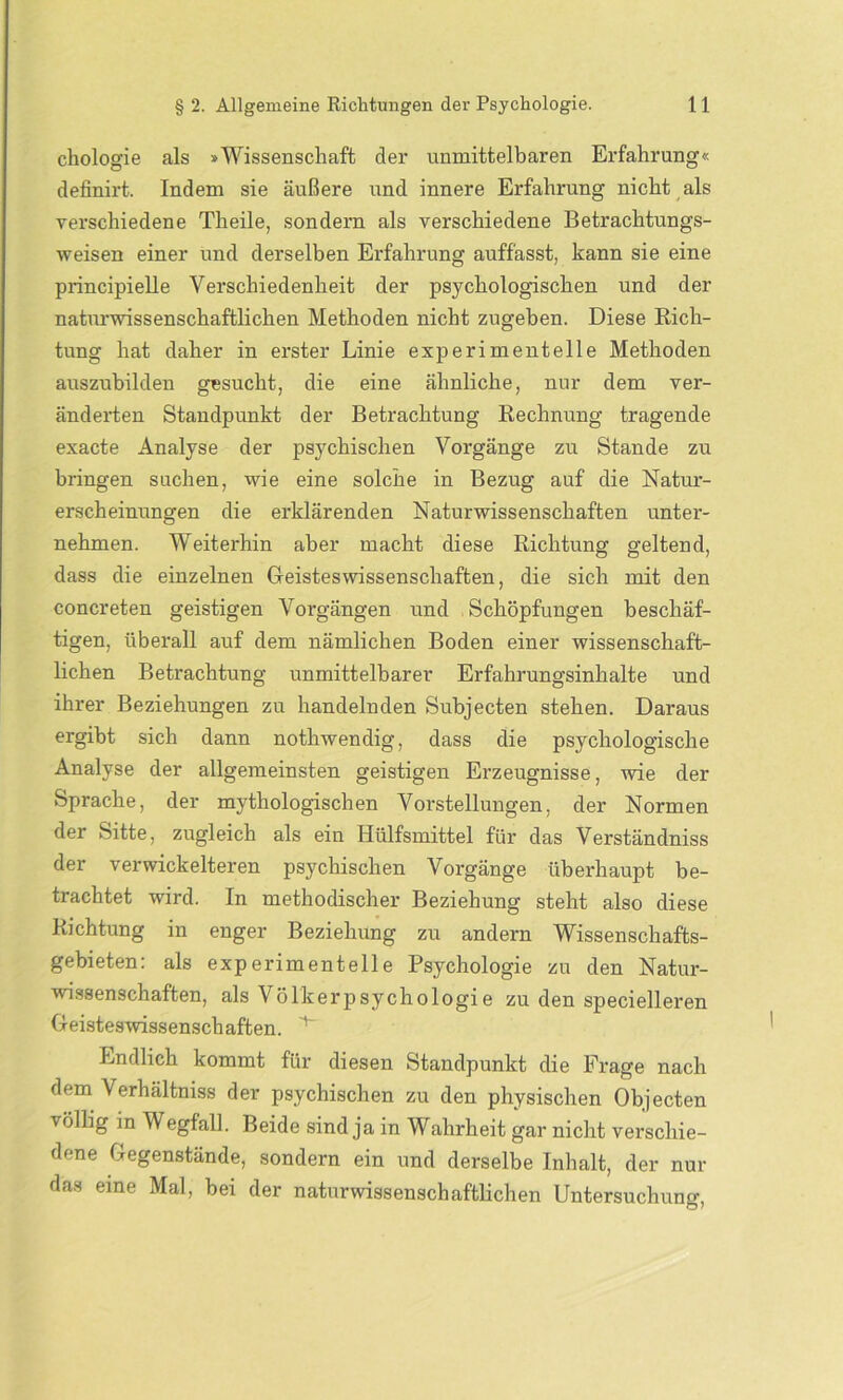 chologie als »Wissenschaft der unmittelbaren Erfahrung« definirt. Indem sie äußere und innere Erfahrung nicht als verschiedene Theile, sondern als verschiedene Betrachtungs- weisen einer und derselben Erfahrung auffasst, kann sie eine principielle Verschiedenheit der psychologischen und der naturwissenschaftlichen Methoden nicht zugeben. Diese Rich- tung hat daher in erster Linie experimentelle Methoden auszubilden gesucht, die eine ähnliche, nur dem ver- änderten Standpunkt der Betrachtung Rechnung tragende exacte Analyse der psychischen Vorgänge zu Stande zu bringen suchen, wie eine solche in Bezug auf die Natur- erscheinungen die erklärenden Naturwissenschaften unter- nehmen. Weiterhin aber macht diese Richtung geltend, dass die einzelnen Geisteswissenschaften, die sich mit den concreten geistigen Vorgängen und Schöpfungen beschäf- tigen, überall auf dem nämlichen Boden einer wissenschaft- lichen Betrachtung unmittelbarer Erfahrungsinhalte und ihrer Beziehungen zu handelnden Subjecten stehen. Daraus ergibt sich dann nothwendig, dass die psychologische Analyse der allgemeinsten geistigen Erzeugnisse, wie der Sprache, der mythologischen Vorstellungen, der Normen der Sitte, zugleich als ein Hülfsmittel für das Verständniss der verwickelteren psychischen Vorgänge überhaupt be- trachtet wird. In methodischer Beziehung steht also diese Richtung in enger Beziehung zu andern Wissenschafts- gebieten: als experimentelle Psychologie zu den Natur- wissenschaften, als Völkerpsychologie zu den specielleren Geisteswissenschaften. Endlich kommt für diesen Standpunkt die Frage nach dem Verhältnis der psychischen zu den physischen Objecten völlig in Wegfall. Beide sind ja in Wahrheit gar nicht verschie- dene Gegenstände, sondern ein und derselbe Inhalt, der nur das eine Mal, bei der naturwissenschaftlichen Untersuchung,