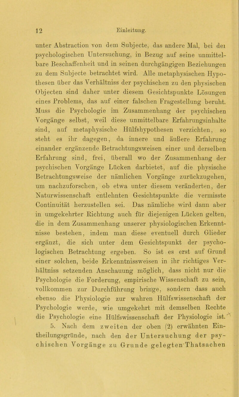 unter Abstraction von dem Subjecte, das andere Mal, bei dei psychologischen Untersuchung, in Bezug auf seine unmittel- bare Beschaffenheit und in seinen durchgängigen Beziehungen zu dem Subjecte betrachtet wird. Alle metaphysischen Hypo- thesen über das Verhältniss der psychischen zu den physischen Objecten sind daher unter diesem Gesichtspunkte Lösungen eines Problems, das auf einer falschen Fragestellung beruht. Muss die Psychologie im Zusammenhang der psychischen Vorgänge selbst, weil diese unmittelbare Erfahrungsinhalte sind, auf metaphysische Hülfshypothesen verzichten, so steht es ihr dagegen, da innere und äußere Erfahrung einander ergänzende Betrachtungsweisen einer und derselben Erfahrung sind, frei, überall wo der Zusammenhang der psychischen Vorgänge Lücken darbietet, auf die physische Betrachtungsweise der nämlichen Vorgänge zurückzugehen, um nachzuforschen, ob etwa unter diesem veränderten, der Naturwissenschaft entlehnten Gesichtspunkte die vermisste Continuität herzustellen sei. Das nämliche wird dann aber in umgekehrter Richtung auch für diejenigen Lücken gelten, die in dem Zusammenhang unserer physiologischen Erkennt- nisse bestehen, indem man diese eventuell durch Glieder ergänzt, die sich unter dem Gesichtspunkt der psycho- logischen Betrachtung ergeben. So ist es erst auf Grund einer solchen, beide Erkenntnissweisen in ihr richtiges Ver- hältniss setzenden Anschauung möglich, dass nicht nur die Psychologie die Forderung, empirische Wissenschaft zu sein, vollkommen zur Durchführung bringe, sondern dass auch ebenso die Physiologie zur wahren Hülfswissenschaft der Psychologie werde, wie umgekehrt mit demselben Rechte die Psychologie eine Hülfswissenschaft der Physiologie ist. 5. Nach dem zweiten der oben (2) erwähnten Ein- theilungsgründe, nach den der Untersuchung der psy- chischen Vorgänge zu Grunde gelegten'Thatsachen
