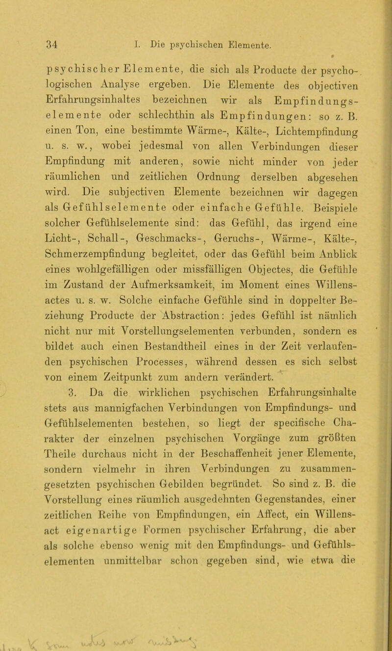 psychischer Elemente, die sich als Froducte der psycho- logischen Analyse ergeben. Die Elemente des objectiven Erfahrungsinhaltes bezeichnen wir als Empfindungs- elemente oder schlechthin als Empfindungen: so z. B. einen Ton, eine bestimmte Wärme-, Kälte-, Lichtempfindung u. s. w., wobei jedesmal von allen Verbindungen dieser Empfindung mit anderen, sowie nicht minder von jeder räumlichen und zeitlichen Ordnung derselben abgesehen wird. Die subjectiven Elemente bezeichnen wir dagegen als Gefühlselemente oder einfache Gefühle. Beispiele solcher Gefühlselemente sind: das Gefühl, das irgend eine Licht-, Schall-, Geschmacks-, Geruchs-, Wärme-, Kälte-, Schmerzempfindung begleitet, oder das Gefühl beim Anblick eines wohlgefälligen oder missfälligen Objectes, die Gefühle im Zustand der Aufmerksamkeit, im Moment eines Willens- actes u. s. w. Solche einfache Gefühle sind in doppelter Be- ziehung Producte der Abstraction: jedes Gefühl ist nämlich nicht nur mit Vorstellungselementen verbunden, sondern es bildet auch einen Bestandtheil eines in der Zeit verlaufen- den psychischen Processes, während dessen es sich selbst von einem Zeitpunkt zum andern verändert. 3. Da die wirklichen psychischen Erfahrungsinhalte stets aus mannigfachen Verbindungen von Empfindlings- und Gefühlselementen bestehen, so liegt der specifische Cha- rakter der einzelnen psychischen Vorgänge zum größten Theile durchaus nicht in der Beschaffenheit jener Elemente, sondern vielmehr in ihren Verbindungen zu zusammen- gesetzten psychischen Gebilden begründet. So sind z. B. die Vorstellung eines räumlich ausgedehnten Gegenstandes, einer zeitlichen Reihe von Empfindungen, ein Aftect, ein Willens- act eigenartige Formen psychischer Erfahrung, die aber als solche ebenso wenig mit den Empfindungs- und Gefühls- elementen unmittelbar schon gegeben sind, wie etwa die