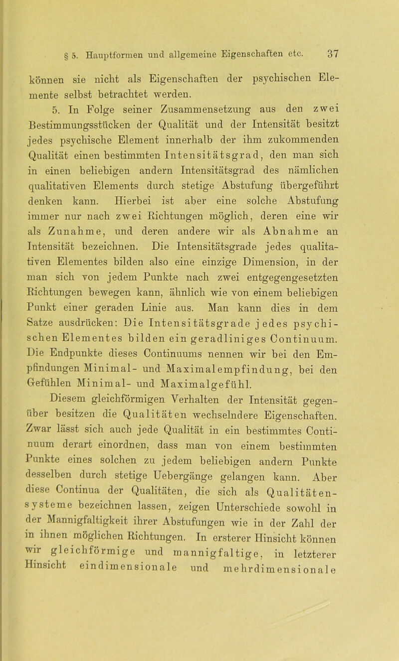 können sie nicht als Eigenschaften der psychischen Ele- mente selbst betrachtet werden. 5. In Folge seiner Zusammensetzung aus den zwei Bestimmungsstücken der Qualität und der Intensität besitzt jedes psychische Element innerhalb der ihm zukommenden Qualität einen bestimmten Intensitätsgrad, den man sich in einen beliebigen andern Intensitätsgrad des nämlichen qualitativen Elements durch stetige Abstufung übergeführt denken kann. Hierbei ist aber eine solche Abstufung immer nur nach zwei Richtungen möglich, deren eine wir als Zunahme, und deren andere wir als Abnahme an Intensität bezeichnen. Die Intensitätsgrade jedes qualita- tiven Elementes bilden also eine einzige Dimension, in der man sich von jedem Punkte nach zwei entgegengesetzten Richtungen bewegen kann, ähnlich wie von einem beliebigen Punkt einer geraden Linie aus. Man kann dies in dem Satze ausdriicken: Die Intensitätsgrade jedes psychi- schen Elementes bilden ein geradliniges Continuum. Die Endpunkte dieses Continuums nennen wir bei den Em- pfindungen Minimal- und Maximalempfindung, bei den Gefühlen Minimal- und Maximalgefühl. Diesem gleichförmigen Verhalten der Intensität gegen- über besitzen die Qualitäten wechselndere Eigenschaften. Zwar lässt sich auch jede Qualität in ein bestimmtes Conti- nuum derart einordnen, dass man von einem bestimmten Punkte eines solchen zu jedem beliebigen andern Punkte desselben durch stetige Uebergänge gelangen kann. Aber diese Continua der Qualitäten, die sich als Qualitäten- systeme bezeichnen lassen, zeigen Unterschiede sowohl in der Mannigfaltigkeit ihrer Abstufungen wie in der Zahl der in ihnen möglichen Richtungen. In ersterer Hinsicht können wir gleichförmige und mannigfaltige, in letzterer Hinsicht eindimensionale und mehrdimensionale