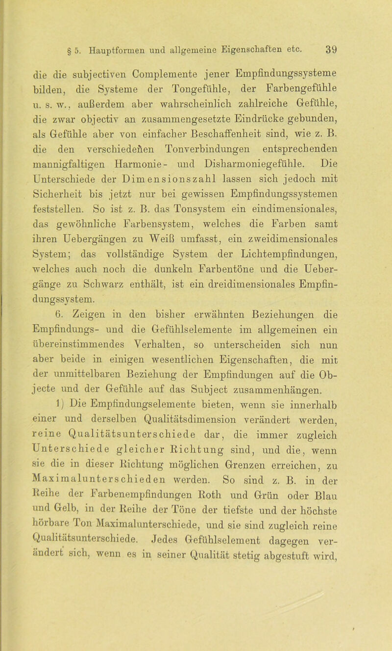 die die subjectiven Complemente jener Empfindungssysteme bilden, die Systeme der Tongefühle, der Farbengefühle u. s. w., außerdem aber wahrscheinlich zahlreiche Gefühle, die zwar objectiv an zusammengesetzte Eindrücke gebunden, als Gefühle aber von einfacher Beschaffenheit sind, wie z. B. die den verschiedenen Tonverbindungen entsprechenden mannigfaltigen Harmonie- und Disharmoniegefühle. Die Unterschiede der Dimensionszahl lassen sich jedoch mit Sicherheit bis jetzt nur bei gewissen Empfindungssystemen feststellen. So ist z. B. das Tonsystem ein eindimensionales, das gewöhnliche Farbensystem, welches die Farben samt ihren Uebergängen zu Weiß umfasst, ein zweidimensionales System; das vollständige System der Lichtempfindungen, welches auch noch die dunkeln Farbentöne und die Ueber- gänge zu Schwarz enthält, ist ein dreidimensionales Empfin- dungssystem. 6. Zeigen in den bisher erwähnten Beziehungen die Empfindungs- und die Gefühlselemente im allgemeinen ein übereinstimmendes Verhalten, so unterscheiden sich nun aber beide in einigen wesentlichen Eigenschaften, die mir, der unmittelbaren Beziehung der Empfindungen auf die Ob- jecte und der Gefühle auf das Subject Zusammenhängen. 1) Die Empfindungselemente bieten, wenn sie innerhalb einer und derselben Qualitätsdimension verändert werden, reine Qualitätsunterschiede dar, die immer zugleich Unterschiede gleicher Richtung sind, und die, wenn sie die in dieser Richtung möglichen Grenzen erreichen, zu Maximalunterschieden werden. So sind z. B. in der Reihe der Farbenempfindungen Roth und Grün oder Blau und Gelb, in der Reihe der Töne der tiefste und der höchste hörbare Ion Maximalunterschiede, und sie sind zugleich reine Qualitätsunterschiede. Jedes Gefühlselement dagegen ver- ändert sich, wenn es in seiner Qualität stetig abgestuft wird,