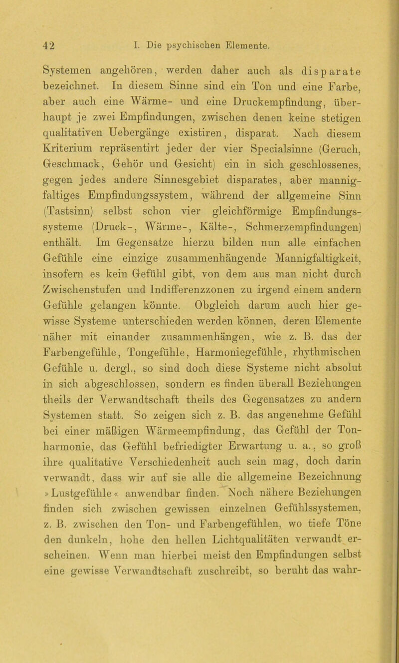 Systemen angehören, werden daher auch als disparate bezeichnet. In diesem Sinne sind ein Ton und eine Farbe, aber auch eine Wärme- und eine Druckempfindung, über- haupt je zwei Empfindungen, zwischen denen keine stetigen qualitativen Uebergänge existiren, disparat. Nach diesem Kriterium repräsentirt jeder der vier Specialsinne (Geruch, Geschmack, Gehör und Gesicht) ein in sich geschlossenes, gegen jedes andere Sinnesgebiet disparates, aber mannig- faltiges Empfindungssystem, während der allgemeine Sinn (Tastsinn) selbst schon vier gleichförmige Empfindungs- systeme (Druck-, Wärme-, Kälte-, Schmerzempfindungen) enthält. Im Gegensätze hierzu bilden nun alle einfachen Gefühle eine einzige zusammenhängende Mannigfaltigkeit, insofern es kein Gefühl gibt, von dem aus man nicht durch Zwischenstufen und IndifFerenzzonen zu irgend einem andern Gefühle gelangen könnte. Obgleich darum auch hier ge- wisse Systeme unterschieden werden können, deren Elemente näher mit einander Zusammenhängen, wie z. B. das der Farbengefühle, Tongefühle, Harmoniegefühle, rhythmischen Gefühle u. dergl., so sind doch diese Systeme nicht absolut in sich abgeschlossen, sondern es finden überall Beziehungen theils der Verwandtschaft theils des Gegensatzes zu andern Systemen statt. So zeigen sich z. B. das angenehme Gefühl bei einer mäßigen Wärmeempfindung, das Gefühl der Ton- harmonie, das Gefühl befriedigter Erwartung u. a., so groß ihre qualitative Verschiedenheit auch sein mag, doch darin verwandt, dass wir auf sie alle die allgemeine Bezeichnung » Lustgefühle « anwendbar finden. Noch nähere Beziehungen finden sich zwischen gewissen einzelnen Gefühlssystemen, z. B. zwischen den Ton- und Farbengefühlen, wo tiefe Töne den dunkeln, hohe den hellen Lichtqualitäten verwandt er- scheinen. Wenn man hierbei meist den Empfindungen selbst eine gewisse Verwandtschaft zuschreibt, so beruht das wahr-