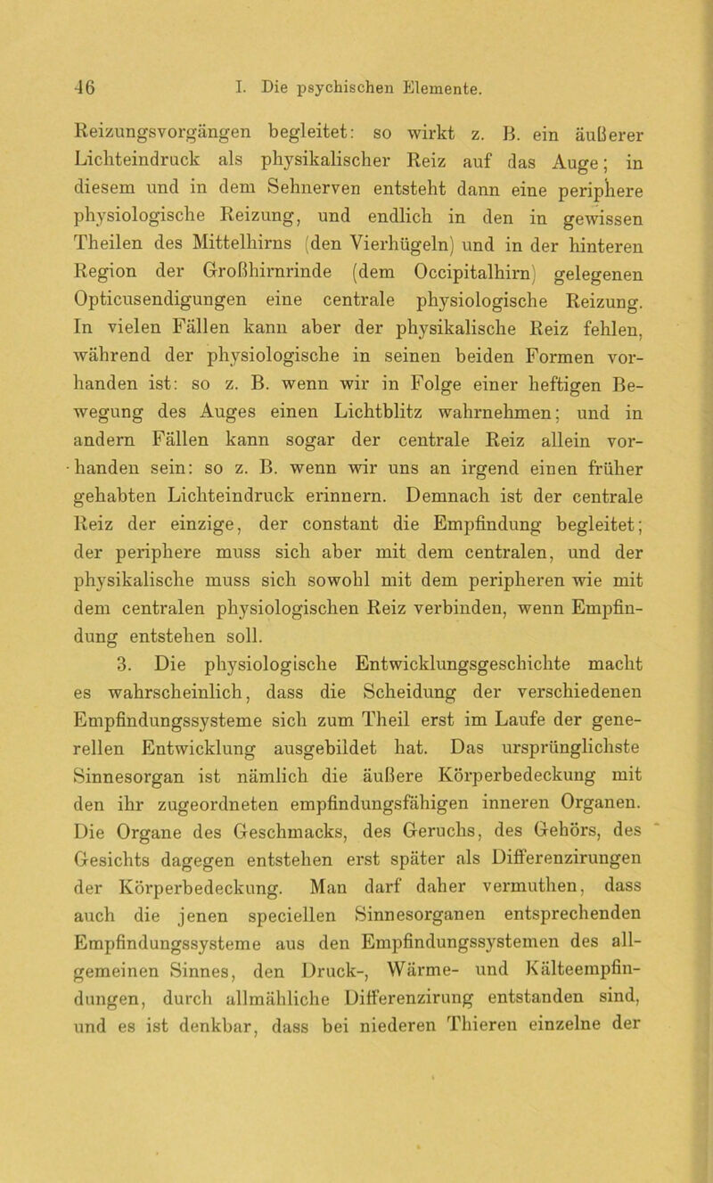Reizungsvorgängen begleitet: so wirkt z. B. ein äußerer Lichteindruck als physikalischer Reiz auf das Auge; in diesem und in dem Sehnerven entsteht dann eine periphere physiologische Reizung, und endlich in den in gewissen Theilen des Mittelhirns (den Vierhügeln) und in der hinteren Region der Großhirnrinde (dem Occipitalhirn) gelegenen Opticusendigungen eine centrale physiologische Reizung. In vielen Fällen kann aber der physikalische Reiz fehlen, während der physiologische in seinen beiden Formen vor- handen ist: so z. B. wenn wir in Folge einer heftigen Be- wegung des Auges einen Lichtblitz wahrnehmen; und in andern Fällen kann sogar der centrale Reiz allein vor- handen sein: so z. B. wenn wir uns an irgend einen früher gehabten Lichteindruck erinnern. Demnach ist der centrale Reiz der einzige, der constant die Empfindung begleitet; der periphere muss sich aber mit dem centralen, und der physikalische muss sich sowohl mit dem peripheren wie mit dem centralen physiologischen Reiz verbinden, wenn Empfin- dung entstehen soll. 3. Die physiologische Entwicklungsgeschichte macht es wahrscheinlich, dass die Scheidung der verschiedenen Empfindungssysteme sich zum Theil erst im Laufe der gene- rellen Entwicklung ausgebildet hat. Das ursprünglichste Sinnesorgan ist nämlich die äußere Körperbedeckung mit den ihr zugeordneten empfindungsfähigen inneren Organen. Die Organe des Geschmacks, des Geruchs, des Gehörs, des Gesichts dagegen entstehen erst später als DiflFerenzirungen der Körperbedeckung. Man darf daher vermuthen, dass auch die jenen speciellen Sinnesorganen entsprechenden Empfindungssysteme aus den Empfindungssystemen des all- gemeinen Sinnes, den Druck-, Wärme- und Kälteempfin- dungen, durch allmähliche Differenzirung entstanden sind, und es ist denkbar, dass bei niederen Thieren einzelne der