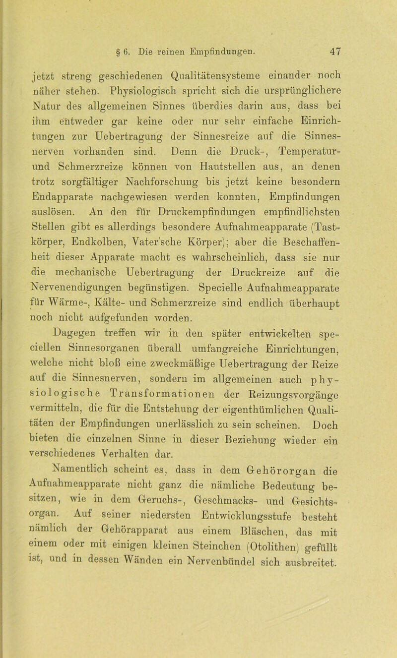 jetzt streng geschiedenen Qualitätensysteme einander noch näher stehen. Physiologisch spricht sich die ursprünglichere Natur des allgemeinen Sinnes überdies darin aus, dass bei ihm entweder gar keine oder nur sehr einfache Einrich- tungen zur Uebertragung der Sinnesreize auf die Sinnes- nerven vorhanden sind. Denn die Druck-, Temperatur- und Schmerzreize können von Hautstellen aus, an denen trotz sorgfältiger Nachforschung bis jetzt keine besondern Endapparate nachgewiesen werden konnten, Empfindungen auslösen. An den für Druckempfindungen empfindlichsten Stellen gibt es allerdings besondere Aufnahmeapparate (Tast- körper, Endkolben, Vater’sche Körper); aber die Beschaffen- heit dieser Apparate macht es wahrscheinlich, dass sie nur die mechanische Uebertragung der Druckreize auf die Nervenendigungen begünstigen. Specielle Aufnahmeapparate für Wärme-, Kälte- und Schmerzreize sind endlich überhaupt noch nicht aufgefunden worden. Dagegen treffen wir in den später entwickelten spe- ciellen Sinnesorganen überall umfangreiche Einrichtungen, welche nicht bloß eine zweckmäßige Uebertragung der Reize auf die Sinnesnerven, sondern im allgemeinen auch phy- siologische Transformationen der Reizungsvorgänge vermitteln, die für die Entstehung der eigentümlichen Quali- täten der Empfindungen unerlässlich zu sein scheinen. Doch bieten die einzelnen Sinne in dieser Beziehung wieder ein verschiedenes Verhalten dar. Namentlich scheint es, dass in dem Gehörorgan die Aufnahmeapparate nicht ganz die nämliche Bedeutung be- sitzen, wie in dem Geruchs-, Geschmacks- und Gesichts- organ. Auf seiner niedersten Entwicklungsstufe besteht nämlich der Gehörapparat aus einem Bläschen, das mit einem oder mit einigen kleinen Steinchen (Otolithen) gefüllt ist, und in dessen Wänden ein Nervenbündel sich ausbreitet.