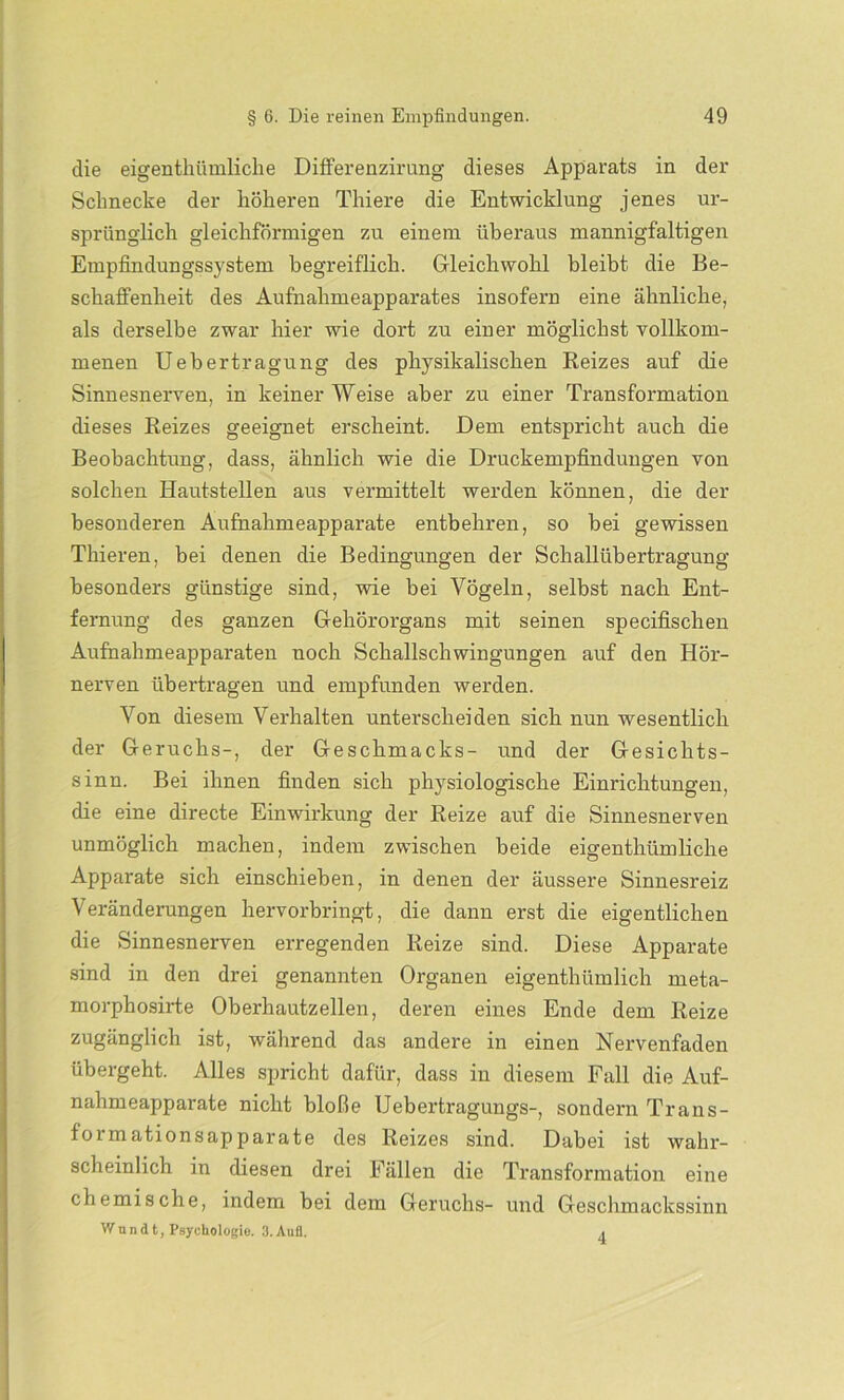 die eigenthümliclie Differenzirung dieses Apparats in der Schnecke der höheren Thiere die Entwicklung jenes ur- sprünglich gleichförmigen zu einem überaus mannigfaltigen Empfindungssystem begreiflich. Gleichwohl bleibt die Be- schaffenheit des Aufnahmeapparates insofern eine ähnliche, als derselbe zwar hier wie dort zu einer möglichst vollkom- menen Uebertragung des physikalischen Reizes auf die Sinnesnerven, in keiner Weise aber zu einer Transformation dieses Reizes geeignet erscheint. Dem entspricht auch die Beobachtung, dass, ähnlich wie die Druckempfindungen von solchen Hautstellen aus vermittelt werden können, die der besonderen Aufnahmeapparate entbehren, so bei gewissen Thieren, bei denen die Bedingungen der Schallübertragung besonders günstige sind, wie bei Vögeln, selbst nach Ent- fernung des ganzen Gehörorgans mit seinen specifischen Aufnahmeapparaten noch Schallschwingungen auf den Hör- nerven übertragen und empfunden werden. Von diesem Verhalten unterscheiden sich nun wesentlich der Geruchs-, der Geschmacks- und der Gesichts- sinn. Bei ihnen finden sich physiologische Einrichtungen, die eine directe Einwirkung der Reize auf die Sinnesnerven unmöglich machen, indem zwischen beide eigenthümliclie Apparate sich einschieben, in denen der äussere Sinnesreiz Veränderungen hervorbringt, die dann erst die eigentlichen die Sinnesnerven erregenden Reize sind. Diese Apparate sind in den drei genannten Organen eigenthümlich meta- morphosirte Oberhautzellen, deren eines Ende dem Reize zugänglich ist, während das andere in einen Nervenfaden übergeht. Alles spricht dafür, dass in diesem Fall die Auf- nahmeapparate nicht bloße Uebertragungs-, sondern Trans- formationsapparate des Reizes sind. Dabei ist wahr- scheinlich in diesen drei Fällen die Transformation eine chemische, indem bei dem Geruchs- und Geschmackssinn Wund t, Psychologie. 3. Aull. 4