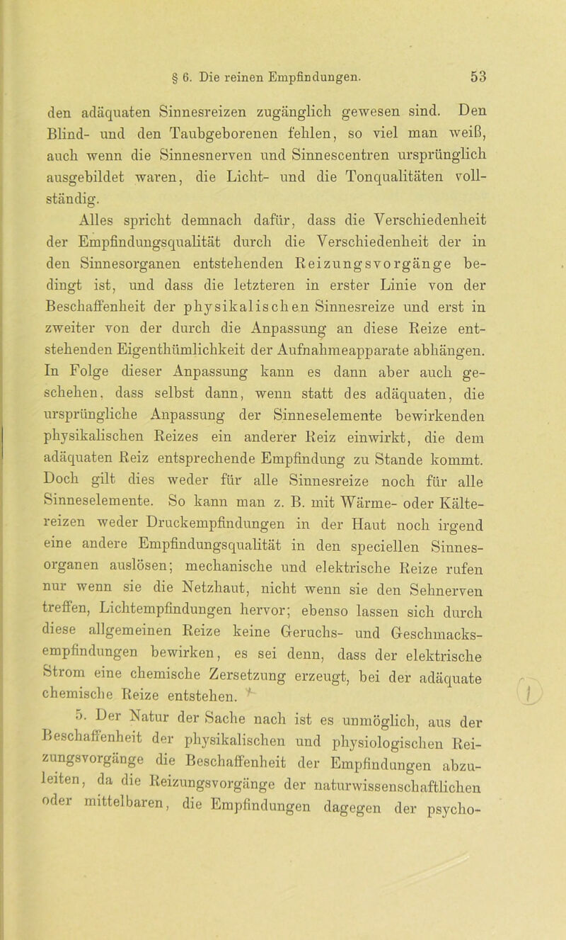 den adäquaten Sinnesreizen zugänglich gewesen sind. Den Blind- und den Taubgeborenen fehlen, so viel man weiß, auch wenn die Sinnesnerven und Sinnescentren ursprünglich ausgebildet waren, die Licht- und die Tonqualitäten voll- ständig. Alles spricht demnach dafür, dass die Verschiedenheit der Empfindungsqualität durch die Verschiedenheit der in den Sinnesorganen entstehenden Reizungsvorgänge be- dingt ist, und dass die letzteren in erster Linie von der Beschaffenheit der phj^sikalischen Sinnesreize und erst in zweiter von der durch die Anpassung an diese Reize ent- stehenden Eigenthümlichkeit der Aufnahmeapparate abhängen. In Folge dieser Anpassung kann es dann aber auch ge- schehen. dass selbst dann, wenn statt des adäquaten, die ursprüngliche Anpassung der Sinneselemente bewirkenden physikalischen Reizes ein anderer Reiz ein wirkt, die dem adäquaten Reiz entsprechende Empfindung zu Stande kommt. Doch gilt dies weder für alle Sinnesreize noch für alle Sinneselemente. So kann man z. B. mit Wärme- oder Kälte- reizen weder Druckempfindungen in der Haut noch irgend eine andere Empfindungsqualität in den speciellen Sinnes- organen auslösen; mechanische und elektrische Reize rufen nur wenn sie die Netzhaut, nicht wenn sie den Sehnerven treffen, Lichtempfindungen hervor; ebenso lassen sich durch diese allgemeinen Reize keine Geruchs- und Geschmacks- empfindungen bewirken, es sei denn, dass der elektrische Strom eine chemische Zersetzung erzeugt, bei der adäquate chemische Reize entstehen. 5. Der Natur der Sache nach ist es unmöglich, aus der Beschaffenheit der physikalischen und physiologischen Rei- zungsvorgange die Beschaffenheit der Empfindungen abzu- leiten, da die Reizungsvorgänge der naturwissenschaftlichen oder mittelbaren, die Empfindungen dagegen der psycho-