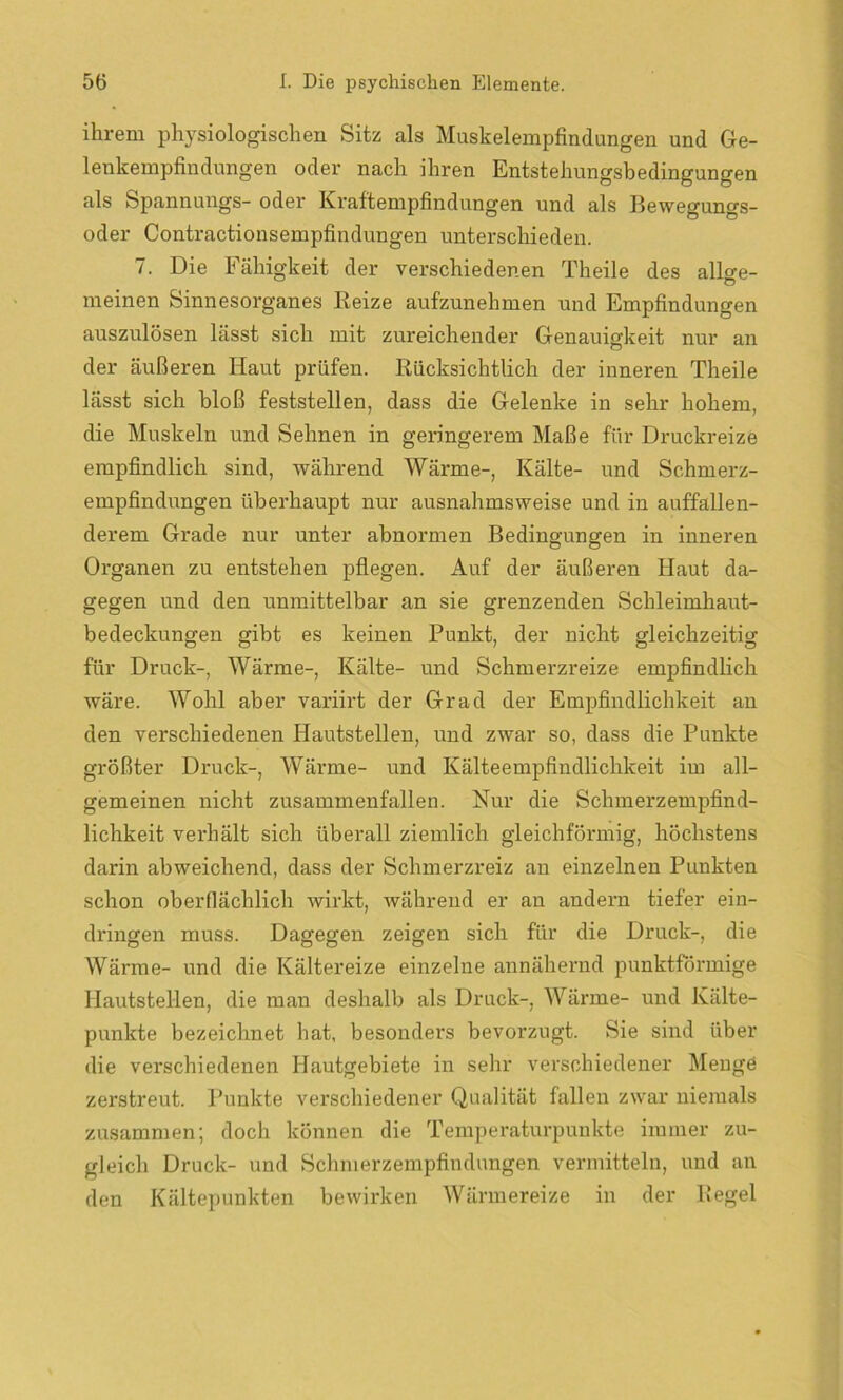 ihrem physiologischen Sitz als Muskelempfindungen und Ge- lenkempfindungen oder nach ihren Entstehungsbedingungen als Spannungs- oder Kraftempfindungen und als Bewegungs- oder Contractionsempfindungen unterschieden. 7. Die Fähigkeit der verschiedenen Theile des allge- meinen Sinnesorganes Reize aufzunehmen und Empfindungen auszulösen lässt sich mit zureichender Genauigkeit nur an der äußeren Haut prüfen. Rücksichtlich der inneren Theile lässt sich bloß feststellen, dass die Gelenke in sehr hohem, die Muskeln und Sehnen in geringerem Maße für Druckreize empfindlich sind, während Wärme-, Kälte- und Schmerz- empfindungen überhaupt nur ausnahmsweise und in auffallen- derem Grade nur unter abnormen Bedingungen in inneren Organen zu entstehen pflegen. Auf der äußeren Haut da- gegen und den unmittelbar an sie grenzenden Schleimhaut- bedeckungen gibt es keinen Punkt, der nicht gleichzeitig für Druck-, Wärme-, Kälte- und Schmerzreize empfindlich wäre. Wohl aber variirt der Grad der Empfindlichkeit au den verschiedenen Hautstellen, und zwar so, dass die Punkte größter Druck-, Wärme- und Kälteempfindlichkeit im all- gemeinen nicht zusammenfallen. Nur die Schmerzempfind- lichkeit verhält sich überall ziemlich gleichförmig, höchstens darin abweichend, dass der Schmerzreiz an einzelnen Punkten schon oberflächlich wirkt, während er an andern tiefer ein- dringen muss. Dagegen zeigen sich für die Druck-, die Wärme- und die Kältereize einzelne annähernd punktförmige Hautstellen, die man deshalb als Druck-, Wärme- und Kälte- punkte bezeichnet hat, besonders bevorzugt. Sie sind über die verschiedenen Hautgebiete in sehr verschiedener Menge zerstreut. Punkte verschiedener Qualität fallen zwar niemals zusammen; doch können die Temperaturpunkte immer zu- gleich Druck- und Schmerzempfindungen vermitteln, und an den Kältepunkten bewirken Wärmereize in der Regel