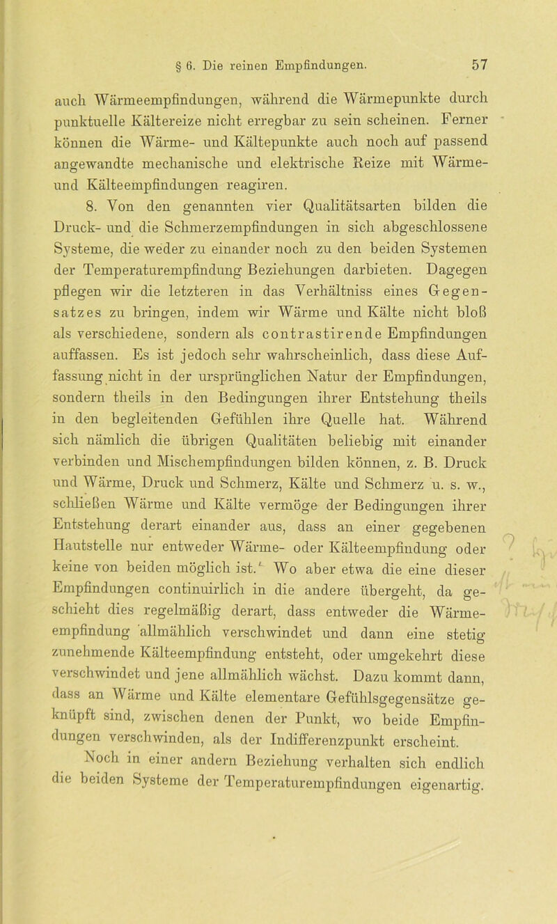 auch Wärmeempfindungen, während die Wärmepunkte durch punktuelle Kältereize nicht erregbar zu sein scheinen. Ferner können die Wärme- und Kältepunkte auch noch auf passend angewandte mechanische und elektrische Heize mit Wärme- und Kälteempfindungen reagiren. 8. Von den genannten vier Qualitätsarten bilden die Druck- und die Schmerzempfindungen in sich abgeschlossene Systeme, die weder zu einander noch zu den beiden Systemen der Temperaturempfindung Beziehungen darbieten. Dagegen pflegen wir die letzteren in das Verhältniss eines Gegen- satzes zu bringen, indem wir Wärme und Kälte nicht bloß als verschiedene, sondern als contrastirende Empfindungen auffassen. Es ist jedoch sehr wahrscheinlich, dass diese Auf- fassung nicht in der ursprünglichen Natur der Empfindungen, sondern tlieils in den Bedingungen ihrer Entstehung theils in den begleitenden Gefühlen ihre Quelle hat. Während sich nämlich die übrigen Qualitäten beliebig mit einander verbinden und Mischempfindungen bilden können, z. B. Druck und Wärme, Druck und Schmerz, Kälte und Schmerz u. s. w., schließen Wärme und Kälte vermöge der Bedingungen ihrer Entstehung derart einander aus, dass an einer gegebenen Hautstelle nur entweder Wärme- oder Kälteempfindung oder keine von beiden möglich ist.L Wo aber etwa die eine dieser Empfindungen continuirlich in die andere übergeht, da ge- schieht dies regelmäßig derart, dass entweder die Wärme- empfindung allmählich verschwindet und dann eine stetig- zunehmende Kälteempfindung entsteht, oder umgekehrt diese verschwindet und jene allmählich wächst. Dazu kommt dann, dass an Wärme und Kälte elementare Gefühlsgegensätze ge- knüpft sind, zwischen denen der Punkt, wo beide Empfin- dungen verschwinden, als der Indifferenzpunkt erscheint. Noch in einer andern Beziehung verhalten sich endlich die beiden Systeme der Temperaturempfindungen eigenartig.