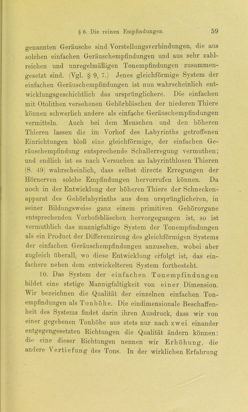 genannten Geräusche sind Vorstellungsverbindungen, die aus solchen einfachen Geräuschempfindungen und aus sehr zahl- reichen und unregelmäßigen Tonempfindungen zusammen- gesetzt sind. (Vgl. § 9, 7.) Jenes gleichförmige System der einfachen Geräuschempfindungen ist nun wahrscheinlich ent- wicklungsgeschichtlich das ursprünglichere. Die einfachen mit Otolithen versehenen Gehörbläschen der niederen Thiere können schwerlich andere als einfache Geräuschempfindungen vermitteln. Auch bei dem Menschen und den höheren Thieren lassen die im Vorhof des Labyrinths getroffenen Einrichtungen bloß eine gleichförmige, der einfachen Ge- räuschempfindung entsprechende Schallerregung vermuthen; und endlich ist es nach Versuchen an labyrinthlosen Thieren (S. 49) wahrscheinlich, dass selbst directe Erregungen der Hörnerven solche Empfindungen hervorrufen können. Da noch in der Entwicklung der höheren Thiere der Schnecken- apparat des Gehörlabyrinths aus dem ursprünglicheren, in seiner Bildungsweise ganz einem primitiven Gehörorgane entsprechenden Vorhofsbläschen hervorgegangen ist, so ist vermuthlich das mannigfaltige System der Tonempfindüngen als ein Product der Differenzirung des gleichförmigen Systems der einfachen Geräuschempfindungen anzusehen, wobei aber zugleich überall, wo diese Entwicklung erfolgt ist, das ein- fachere neben dem entwickelteren System fortbesteht. 10. Das System der einfachen Tonempfindungen bildet eine stetige Mannigfaltigkeit von einer Dimension. Wir bezeichnen die Qualität der einzelnen einfachen Ton- empfindungen als Tonhöhe. Die eindimensionale Beschaffen- heit des Systems findet darin ihren Ausdruck, dass wir von einer gegebenen Tonhöhe aus stets nur nach zwei einander entgegengesetzten Richtungen die Qualität ändern können: die eine dieser Richtungen nennen wir Erhöhung, die andere Vertiefung des Tons. In der wirklichen Erfahrung