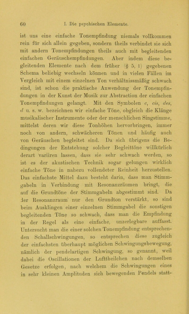ist uns eine einfache Tonempfindung niemals vollkommen rein für sich allein gegeben, sondern theils verbindet sie sich mit andern Tonempfindungen theils auch mit begleitenden einfachen Geräuschempfindungen. Aber indem diese be- gleitenden Elemente nach dem früher (§ 5, 1) gegebenen Schema beliebig wechseln können und in vielen Fällen im Vergleich mit einem einzelnen Ton verhältnissmäßig schwach sind, ist schon die praktische Anwendung der Tonempfin- dungen in der Kunst der Musik zur Abstraction der einfachen Tonempfindungen gelangt. Mit den Symbolen c, cis, des, d u. s. w. bezeichnen wir einfache Töne, obgleich die Klänge musikalischer Instrumente oder der menschlichen Singstimme, mittelst deren wir diese Tonhöhen hervorbringen, immer noch von andern, schwächeren Tönen und häufig auch von Geräuschen begleitet sind. Da sich übrigens die Be- dingungen der Entstehung solcher Begleittöne willkürlich derart variiren lassen, dass sie sehr schwach werden, so ist es der akustischen Technik sogar gelungen wirklich einfache Töne in nahezu vollendeter Reinheit herzustellen. Das einfachste Mittel dazu besteht darin, dass man Stimm- gabeln in Verbindung mit Resonanzräumen bringt, die auf die Grundtöne der Stimmgabeln abgestimmt sind. Da der Resonanzraum nur den Grundton verstärkt, so sind beim Ausklingen einer einzelnen Stimmgabel die sonstigen begleitenden Töne so schwach, dass man die Empfindung in der Regel als eine einfache, unzerlegbare auffasst. Untersucht man die einer solchen Tonempfindung entsprechen- den Schallschwingungen, so entsprechen diese zugleich der einfachsten überhaupt möglichen Schwingungsbewegung, nämlich der pendelartigen Schwingung, so genannt, weil dabei die Oscillationen der Lnfttheilchen nach demselben Gesetze erfolgen, nach welchem die Schwingungen eines in sehr kleinen Amplituden sich bewegenden Rendels statt-