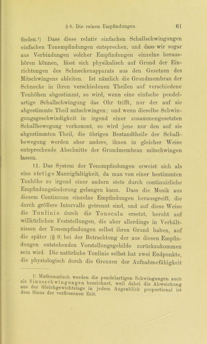 finden.1) Dass diese relativ einfachen Schallschwingungen einfachen Tonempfindungen entsprechen, und dass wir sogar aus Verbindungen solcher Empfindungen einzelne heraus- hören können, lässt sich physikalisch auf Grund der Ein- richtungen des Schneckenapparats aus den Gesetzen des Mitschwingens ableiten. Ist nämlich die Grundmembran der Schnecke in ihren verschiedenen Theilen auf verschiedene Tonhöhen abgestimmt, so wird, wenn eine einfache pendel- artige Schallschwingung das Ohr trifft, nur der auf sie abgestimmte Theil mitschwingen; und wenn dieselbe Schwin- gungsgeschwindigkeit in irgend einer zusammengesetzten Schallbewegung vorkommt, so wird jene nur den auf sie abgestimmten Theil, die übrigen Bestandtheile der Schall- bewegung werden aber andere, ihnen in gleicher Weise entsprechende Abschnitte der Grundmembran mitschwingen lassen. 11. Das System der Tonempfindungen erweist sich als eine stetige Mannigfaltigkeit, da man von einer bestimmten Tonhöhe zu irgend einer andern stets durch continuirliche Empfindungsänderung gelangen kann. Dass die Musik aus diesem Continuum einzelne Empfindungen herausgreift, die durch größere Intervalle getrennt sind, und auf diese Weise die Tonlinie durch die Tonscala ersetzt, beruht auf willkürlichen Feststellungen, die aber allerdings in Verhält- nissen der Tonempfindungen selbst ihren Grund haben, auf die später (§ 9) bei der Betrachtung der aus diesen Empfin- dungen entstehenden Vorstellungsgebilde zurückzukommen sein wird. Die natürliche Tonlinie selbst hat zwei Endpunkte, die physiologisch durch die Grenzen der Aufnahmefähigkeit 1; Mathematisch werden die pendelartigen Schwingungen auch als b muss chwingun gen bezeichnet, weil dabei die Abweichung aus der Gleichgewichtslage in jedem Augenblick proportional ist dem Sinus der verflossenen Zeit.