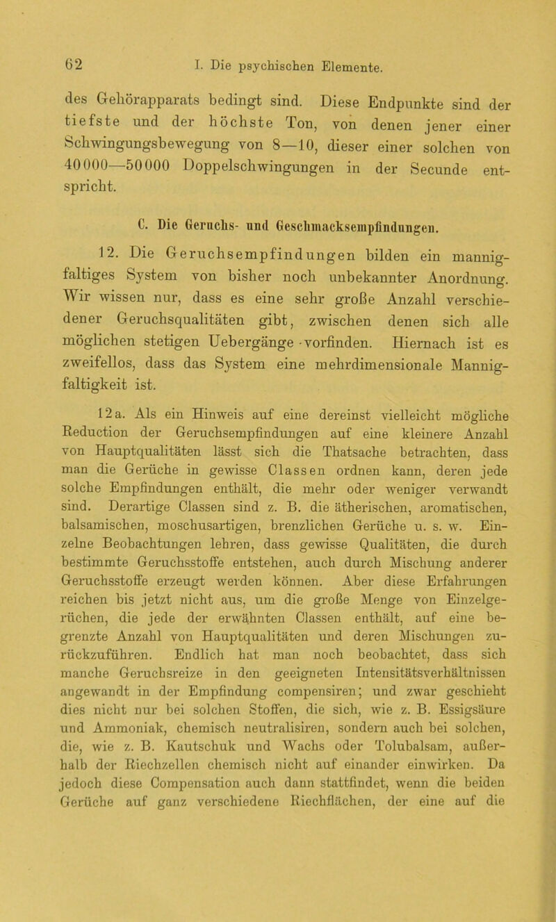 des Geliörapparats bedingt sind. Diese Endpunkte sind der tiefste und dei höchste Bon, von denen jener einer Schwingungsbewegung von 8—10, dieser einer solchen von 40000—50000 Doppelschwingungen in der Secunde ent- spricht. C. Die Geruchs- und Geschmacksempfindungen. 12. Die Geruchsempfindungen bilden ein mannig- faltiges System von bisher noch unbekannter Anordnung O ’ ^ ir wissen nur, dass es eine sehr große Anzahl verschie- dener Geruchsqualitäten gibt, zwischen denen sich alle möglichen stetigen Uebergänge • vorfinden. Hiernach ist es zweifellos, dass das System eine mehrdimensionale Mannig- faltigkeit ist. 12 a. Als ein Hinweis auf eine dereinst vielleicht mögliche Reduction der Geruchsempfindungen auf eine kleinere Anzahl von Hauptqualitäten lässt sich die Thatsache betrachten, dass man die Gerüche in gewisse Classen ordnen kann, deren jede solche Empfindungen enthält, die mehr oder weniger verwandt sind. Derartige Classen sind z. B. die ätherischen, aromatischen, balsamischen, moschusartigen, brenzlichen Gerüche u. s. w. Ein- zelne Beobachtungen lehren, dass gewisse Qualitäten, die durch bestimmte Geruchsstoffe entstehen, auch durch Mischung anderer Geruchsstoffe erzeugt werden können. Aber diese Erfahrungen reichen bis jetzt nicht aus, um die große Menge von Einzelge- rüchen, die jede der erwähnten Classen enthält, auf eine be- grenzte Anzahl von Hauptqualitäten und deren Mischungen zu- rückzuführen. Endlich hat man noch beobachtet, dass sich manche Geruchsreize in den geeigneten Intensitätsverhältnissen angewandt in der Empfindung compensiren; und zwar geschieht dies nicht nur bei solchen Stoffen, die sich, wie z. B. Essigsäure und Ammoniak, chemisch neutralisiren, sondern auch bei solchen, die, wie z. B. Kautschuk und Wachs oder Tolubalsam, außer- halb der Riechzellen chemisch nicht auf einander einwirken. Da jedoch diese Compensation auch dann stattfindet, wenn die beiden Gerüche auf ganz verschiedene Riechflächen, der eine auf die