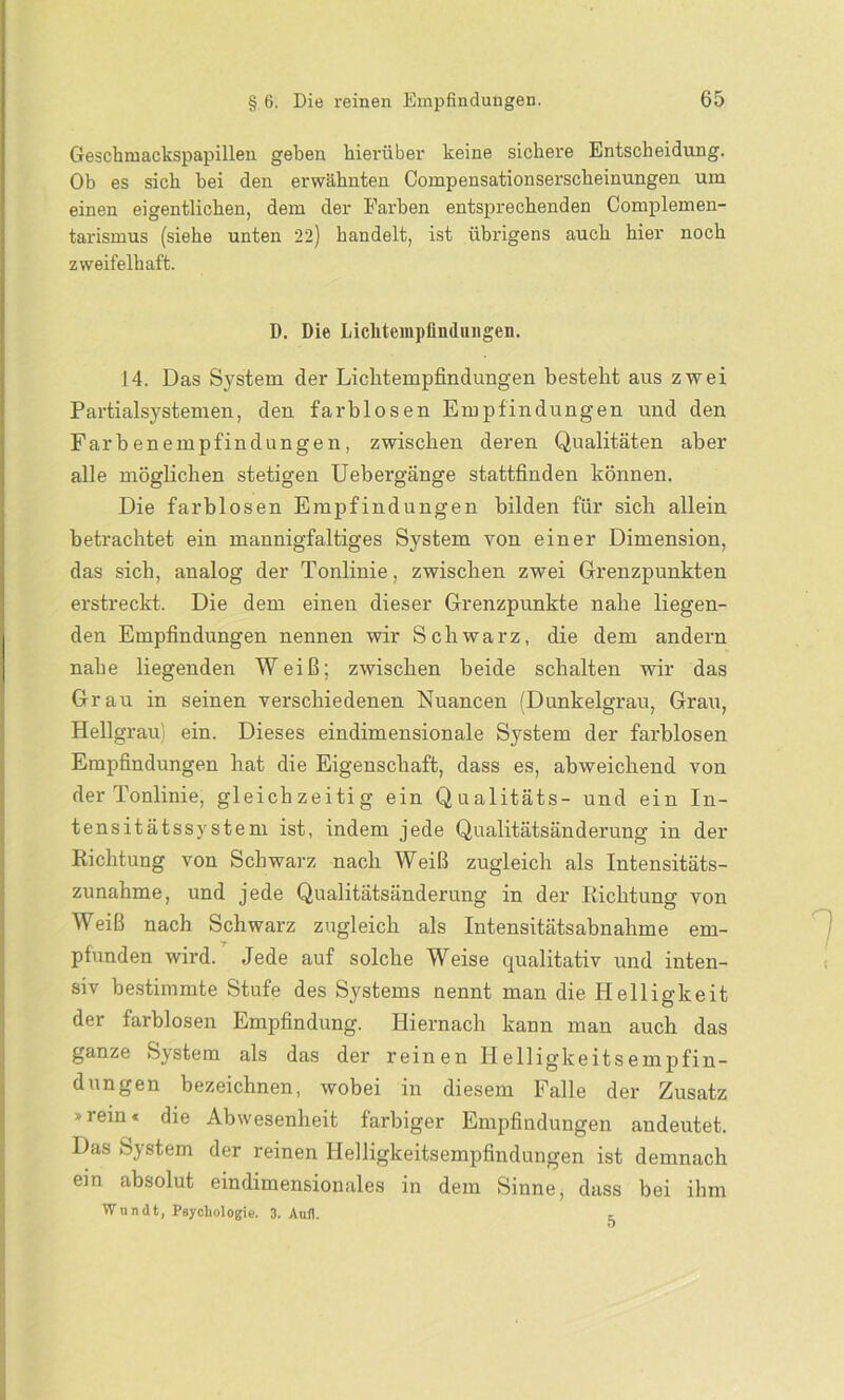 Geschmackspapillen geben hierüber keine sichere Entscheidung. Ob es sich bei den erwähnten Compensationserscheinungen um einen eigentlichen, dem der Farben entsprechenden Complemen- tarismus (siehe unten 22) handelt, ist übrigens auch hier noch zweifelhaft. D. Die Licliteiupfindungen. 14. Das System der Liclitempfindungen besteht aus zwei Partialsystemen, den farblosen Empfindungen und den Farbenempfindungen, zwischen deren Qualitäten aber alle möglichen stetigen Uebergänge stattfinden können. Die farblosen Empfindungen bilden für sich allein betrachtet ein mannigfaltiges System von einer Dimension, das sich, analog der Tonlinie, zwischen zwei Grenzpunkten erstreckt. Die dem einen dieser Grenzpunkte nahe liegen- den Empfindungen nennen wir Schwarz, die dem andern nahe liegenden Weiß; zwischen beide schalten wir das Grau in seinen verschiedenen Nuancen (Dunkelgrau, Grau, Hellgrau ein. Dieses eindimensionale System der farblosen Empfindungen hat die Eigenschaft, dass es, abweichend von der Tonlinie, gleichzeitig ein Qualitäts- und ein In- tensitätssystem ist, indem jede Qualitätsänderung in der Richtung von Schwarz nach Weiß zugleich als Intensitäts- zunahme, und jede Qualitätsänderung in der Richtung von Weiß nach Schwarz zugleich als Intensitätsabnahme em- pfunden wird. Jede auf solche Weise qualitativ und inten- siv bestimmte Stufe des Systems nennt man die Helligkeit der farblosen Empfindung. Hiernach kann man auch das ganze System als das der reinen Helligkeitsempfin- dungen bezeichnen, wobei in diesem Falle der Zusatz * rein« die Abwesenheit farbiger Empfindungen audeutet. Das System der reinen Helligkeitsempfindungen ist demnach ein absolut eindimensionales in dem Sinne, dass bei ihm Wundt, Psychologie. 3. Aufl. 5