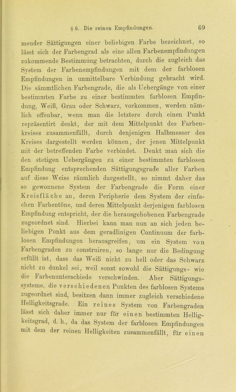 mender Sättigungen einer beliebigen Farbe bezeichnet, so lässt sich der Farbengrad als eine allen Farbenempfindungen zukommende Bestimmung betrachten, durch die zugleich das System der Farbenempfindungen mit dem der farblosen Empfindungen in unmittelbare Verbindung gebracht wird. Die sämmtlichen Farbengrade, die als Uebergänge von einer bestimmten Farbe zu einer bestimmten farblosen Empfin- dung, Weiß, Grau oder Schwarz, Vorkommen, werden näm- lich offenbar, wenn man die letztere durch einen Punkt repräsentirt denkt, der mit dem Mittelpunkt des Farben- kreises zusammenfällt, durch denjenigen Halbmesser des Kreises dargestellt werden können, der jenen Mittelpunkt mit der betreffenden Farbe verbindet. Denkt man sich die den stetigen Uebergängen zu einer bestimmten farblosen Empfindung entsprechenden Sättigungsgrade aller Farben auf diese Weise räumlich dargestellt, so nimmt daher das so gewonnene System der Farbengrade die Form einer Kreisfläche an, deren Peripherie dem System der einfa- chen Farbentöne, und deren Mittelpunkt derjenigen farblosen Empfindung entspricht, der die herausgehobenen Farbengrade zugeordnet sind. Hierbei kann man nun an sich jeden be- liebigen Punkt aus dem geradlinigen Continuum der farb- losen Empfindungen herausgreifen, um ein System von Farbengraden zu construiren, so lange nur die Bedingung erfüllt ist, dass das Weiß nicht zu hell oder das Schwarz nicht zu dunkel sei, weil sonst sowohl die Sättigungs- wie die Farbenunterschiede verschwinden. Aber Sättigungs- systeme, die verschiedenen Punkten des farblosen Systems zugeordnet sind, besitzen dann immer zugleich verschiedene Helligkeitsgrade. Ein reines System von Farbengraden lässt sich daher immer nur für einen bestimmten Ilellig- keitsgrad, d. h., da das System der farblosen Empfindungen mit dem der reinen Helligkeiten zusammenfällt, für einen