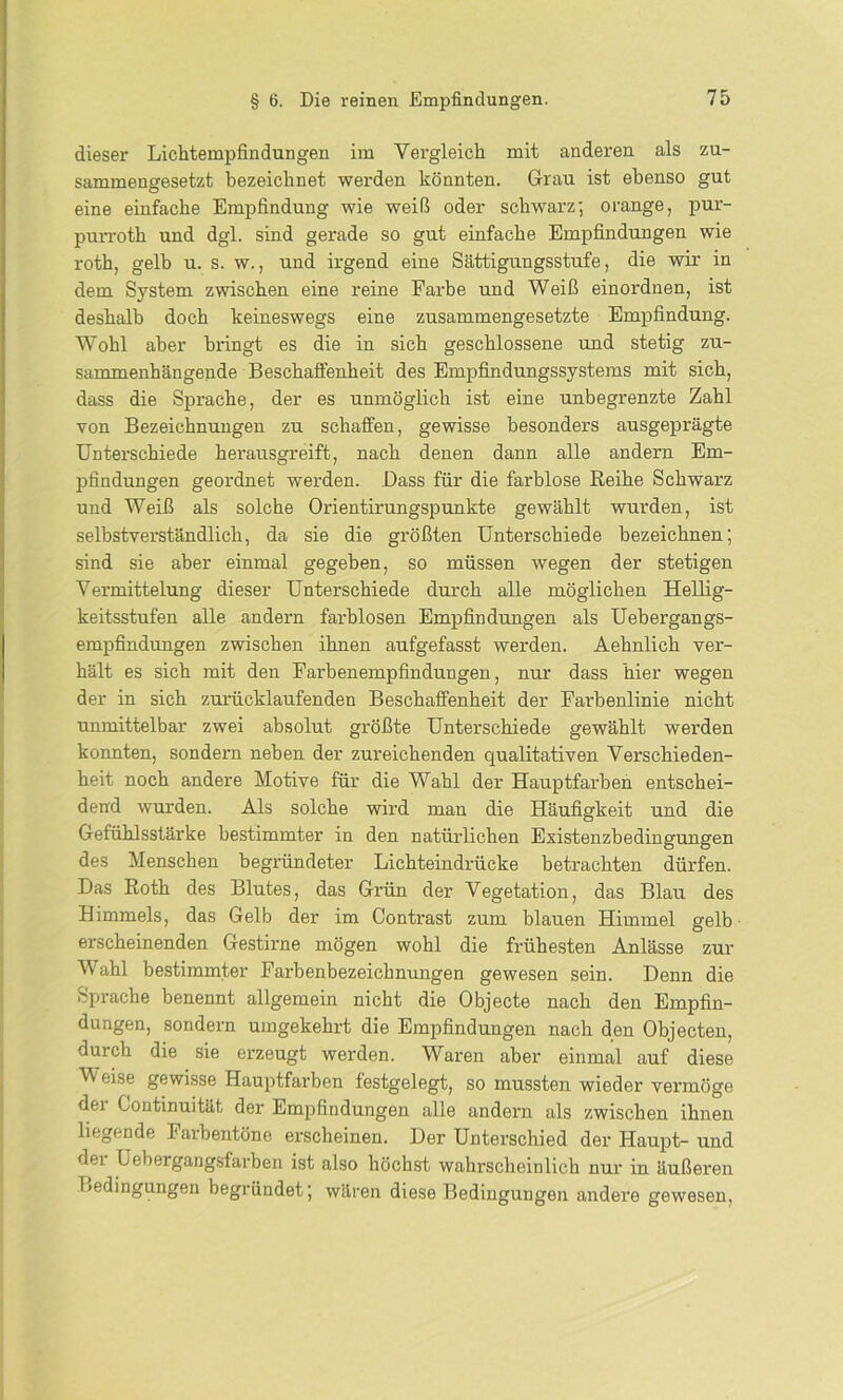dieser Lichtempfindungen im Vergleich mit anderen als zu- sammengesetzt bezeichnet werden könnten. Grau ist ebenso gut eine einfache Empfindung wie weiß oder schwarz-, orange, pur- purroth und dgl. sind gerade so gut einfache Empfindungen wie roth, gelb u. s. w., und irgend eine Sättigungsstufe, die wir in dem System zwischen eine reine Farbe und Weiß einordnen, ist deshalb doch keineswegs eine zusammengesetzte Empfindung. Wohl aber bringt es die in sich geschlossene und stetig zu- sammenhängende Beschaffenheit des Empfindungssystems mit sich, dass die Sprache, der es unmöglich ist eine unbegrenzte Zahl von Bezeichnungen zu schaffen, gewisse besonders ausgeprägte Unterschiede herausgreift, nach denen dann alle andern Em- pfindungen geordnet werden. .Dass für die farblose Reihe Schwarz und Weiß als solche Orientirungspunkte gewählt wurden, ist selbstverständlich, da sie die größten Unterschiede bezeichnen; sind sie aber einmal gegeben, so müssen wegen der stetigen Vermittelung dieser Unterschiede durch alle möglichen Hellig- keitsstufen alle andern farblosen Empfindungen als Uebergangs- empfindungen zwischen ihnen aufgefasst werden. Aehnlich ver- hält es sich mit den Farbenempfindungen, nur dass hier wegen der in sich zurücklaufenden Beschaffenheit der Farbenlinie nicht unmittelbar zwei absolut größte Unterschiede gewählt werden konnten, sondern neben der zureichenden qualitativen Verschieden- heit noch andere Motive für die Wahl der Hauptfarben entschei- dend wurden. Als solche wird man die Häufigkeit und die Gefühlsstärke bestimmter in den natiirlichen Existenzbedingungen des Menschen begründeter Lichteindrücke betrachten dürfen. Das Roth des Blutes, das Grün der Vegetation, das Blau des Himmels, das Gelb der im Contrast zum blauen Himmel gelb erscheinenden Gestirne mögen wohl die frühesten Anlässe zur Wahl bestimmter Farbenbezeichnungen gewesen sein. Denn die Sprache benennt allgemein nicht die Objecte nach den Empfin- dungen, sondern umgekehrt die Empfindungen nach den Objecten, durch die sie erzeugt werden. Waren aber einmal auf diese Weise gewisse Hauptfarben festgelegt, so mussten wieder vermöge der Continuität der Empfindungen alle andern als zwischen ihnen liegende Farbentöne erscheinen. Der Unterschied der Haupt- und der Uebergangsfarben ist also höchst wahrscheinlich nur in äußeren Bedingungen begründet; wären diese Bedingungen andere gewesen,