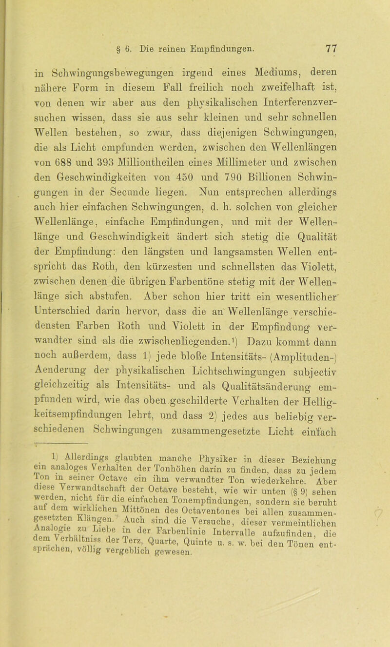 in Schwingungsbewegungen irgend eines Mediums, deren nähere Form in diesem Fall freilich noch zweifelhaft ist, von denen wir aber aus den physikalischen Interferenzver- suchen wissen, dass sie aus sehr kleinen und sehr schnellen Wellen bestehen, so zwar, dass diejenigen Schwingungen, die als Licht empfunden werden, zwischen den Wellenlängen von 688 und 393 Milliontheilen eines Millimeter und zwischen den Geschwindigkeiten von 450 und 790 Billionen Schwin- gungen in der Secunde liegen. Nun entsprechen allerdings auch hier einfachen Schwingungen, d. h. solchen von gleicher Wellenlänge, einfache Empfindungen, und mit der Wellen- länge und Geschwindigkeit ändert sich stetig die Qualität der Empfindung: den längsten und langsamsten Wellen ent- spricht das Roth, den kürzesten und schnellsten das Violett, zwischen denen die übrigen Farbentöne stetig mit der Wellen- länge sich abstufen. Aber schon hier tritt ein wesentlicher Unterschied darin hervor, dass die an Wellenlänge verschie- densten Farben Roth und Violett in der Empfindung ver- wandter sind als die zwischenliegenden.1) Dazu kommt dann noch außerdem, dass 1) jede bloße Intensitäts- (Amplituden-) Aenderung der physikalischen Lichtschwingungen subjectiv gleichzeitig als Intensitäts- und als Qualitätsänderung em- pfunden wird, wie das oben geschilderte Verhalten der Hellig- keitsempfindungen lehrt, und dass 2) jedes aus beliebig ver- schiedenen Schwingungen zusammengesetzte Licht einfach 1, Allerdings glaubten manche Physiker in dieser Beziehung ein analoges Verhalten der Tonhöhen darin zu finden, dass zu jedem Ion in seiner Octave ein ihm verwandter Ton wiederkehre. Aber diese Verwandtschaft der Octave besteht, wie wir unten (§ 0) sehen werden, nicht für die einfachen Tonempfindungen, sondern sie beruht auf dem wirklichen Mittönen des Octaventones bei allen zusammen- gese z en angen. Auch sind die Versuche, dieser vermeintlichen v^tuU-Lieie m de* Farbenlinie Intervalle aufzufinden, die dem Verhafimss der Terz, Quarte, Quinte u. s. w. bei den Tönen ent- sprachen, völlig vergeblich gewesen.