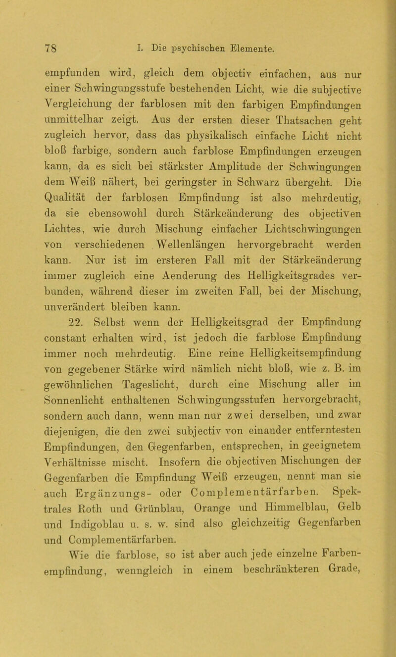 empfunden wird, gleich dem objectiv einfachen, aus nur einer Schwingungsstufe bestehenden Licht, wie die subjective Vergleichung der farblosen mit den farbigen Empfindungen unmittelbar zeigt. Aus der ersten dieser Thatsachen geht zugleich hervor, dass das physikalisch einfache Licht nicht bloß farbige, sondern auch farblose Empfindungen erzeugen kann, da es sich bei stärkster Amplitude der Schwingungen dem Weiß nähert, bei geringster in Schwarz übergeht. Die Qualität der farblosen Empfindung ist also mehrdeutig, da sie ebensowohl durch Stärkeänderung des objectiven Lichtes, wie durch Mischung einfacher Lichtschwingungen von verschiedenen Wellenlängen hervorgebracht werden kann. Nur ist im ersteren Fall mit der Stärkeänderung immer zugleich eine Aenderung des Helligkeitsgrades ver- bunden, während dieser im zweiten Fall, bei der Mischung, unverändert bleiben kann. 22. Selbst wenn der Helligkeitsgrad der Empfindung constant erhalten wird, ist jedoch die farblose Empfindung immer noch mehrdeutig. Eine reine Helligkeitsempfindung von gegebener Stärke wird nämlich nicht bloß, wie z. B. im gewöhnlichen Tageslicht, durch eine Mischung aller im Sonnenlicht enthaltenen Schwingungsstufen hervorgebracht, sondern auch dann, wenn man nur zwei derselben, und zwar diejenigen, die den zwei subjectiv von einander entferntesten Empfindungen, den Gegenfarben, entsprechen, in geeignetem Verhältnisse mischt. Insofern die objectiven Mischungen der Gegenfarben die Empfindung Weiß erzeugen, nennt man sie auch Ergänzungs- oder Complementärfarben. Spek- trales Roth und Grünblau, Orange und Himmelblau, Gelb und Indigoblau u. s. w. sind also gleichzeitig Gegenfarben und Complementäi'farben. Wie die farblose, so ist aber auch jede einzelne Farben- empfindung, wenngleich in einem beschränkteren Grade,