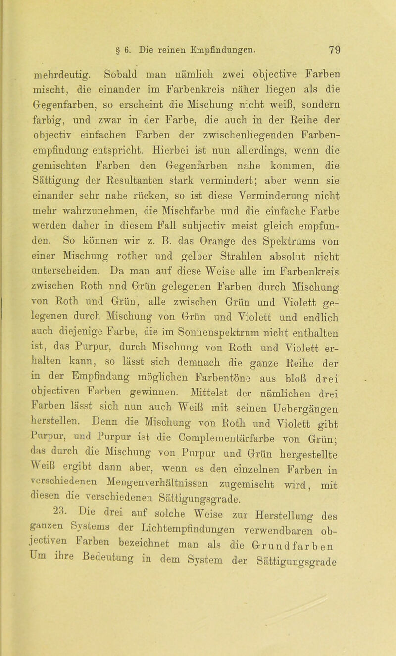 mehrdeutig. Sobald man nämlich zwei objective Farben mischt, die einander im Farbenkreis näher liegen als die Gegenfarben, so erscheint die Mischung nicht weiß, sondern farbig, und zwar in der Farbe, die auch in der Reihe der objectiv einfachen Farben der zwischenliegenden Farben- empfindung entspricht. Hierbei ist nun allerdings, wenn die gemischten Farben den Gegenfarben nahe kommen, die Sättigung der Resultanten stark vermindert; aber wenn sie einander sehr nahe rücken, so ist diese Verminderung nicht mehr wahrzunehmen, die Mischfarbe und die einfache Farbe werden daher in diesem Fall subjectiv meist gleich empfun- den. So können wir z. B. das Orange des Spektrums von einer Mischung rother und gelber Strahlen absolut nicht unterscheiden. Da man auf diese Weise alle im Farbenkreis zwischen Roth nnd Grün gelegenen Farben durch Mischung von Roth und Grün, alle zwischen Grün und Violett ge- legenen durch Mischung von Grün und Violett und endlich auch diejenige Farbe, die im Sonnenspektrum nicht enthalten ist, das Purpur, durch Mischung von Roth und Violett er- halten kann, so lässt sich demnach die ganze Reihe der in der Empfindung möglichen Farbentöne aus bloß drei objectiven Farben gewinnen. Mittelst der nämlichen drei l aiben lässt sich nun auch Wbiß mit seinen Uebergängen hersteilen. Denn die Mischung von Roth und Violett gibt 1 urpur, und Purpur ist die Complementärfarbe von Grün; das durch die Mischung von Purpur und Grün hergestellte Weiß ergibt dann aber, wenn es den einzelnen Farben in verschiedenen Mengenverhältnissen zugemischt wird, mit diesen die verschiedenen Sättigungsgrade. 23. Die drei auf solche Weise zur Herstellung des ganzen Systems der Lichtempfindungen verwendbaren ob- jectiven Farben bezeichnet man als die Grundfarben Um ihre Bedeutung in dem System der Sättigungsgrade