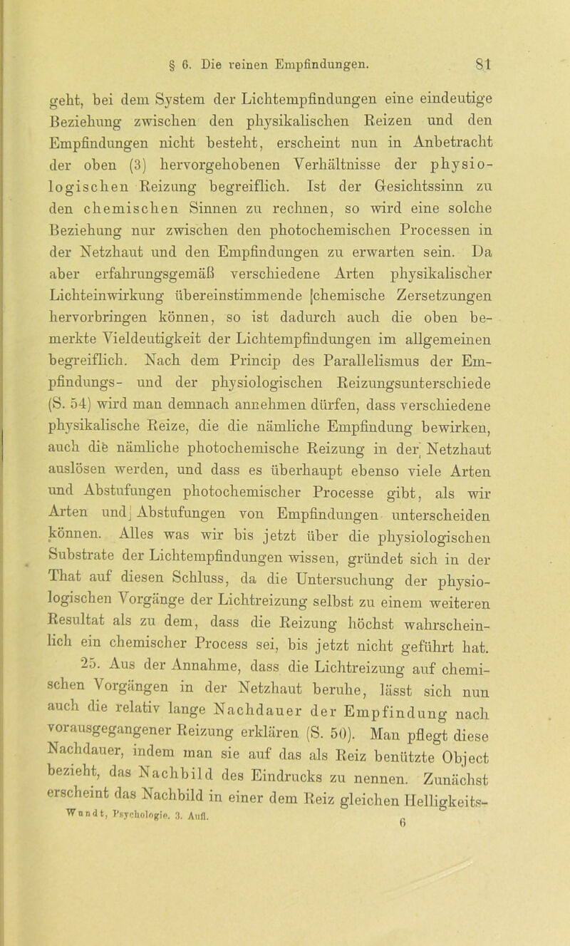 geht, bei dem System der Lichtempfindungen eine eindeutige Beziehung zwischen den physikalischen Reizen und den Empfindungen nicht besteht, erscheint nun in Anbetracht der oben (3) hervorgehobenen Verhältnisse der physio- logischen Reizung begreiflich. Ist der Gesichtssinn zu den chemischen Sinnen zu rechnen, so wird eine solche Beziehung nur zwischen den photochemischen Processen in der Netzhaut und den Empfindungen zu erwarten sein. Da aber erfahrungsgemäß verschiedene Arten physikalischer Lichteinwirkung übereinstimmende [chemische Zersetzungen hervorbringen können, so ist dadurch auch die oben be- merkte Vieldeutigkeit der Lichtempfindungen im allgemeinen begreiflich. Nach dem Princip des Parallelismus der Em- pfindlings- und der physiologischen Reizungsunterschiede (S. 54) wird man demnach annehmen dürfen, dass verschiedene physikalische Reize, die die nämliche Empfindung bewirken, auch dite nämliche photochemische Reizung in der Netzhaut auslösen werden, und dass es überhaupt ebenso viele Arten und Abstufungen photochemischer Processe gibt, als wir Arten und) Abstufungen von Empfindungen unterscheiden • onnen. Alles was wir bis jetzt über die physiologischen Substrate der Lichtempfindungen wissen, gründet sich in der That auf diesen Schluss, da die Untersuchung der physio- logischen Vorgänge der Lichtreizung selbst zu einem weiteren Resultat als zu dem, dass die Reizuog höchst wahrschein- lich ein chemischer Process sei, bis jetzt nicht geführt hat. 25. Aus der Annahme, dass die Lichtreizung auf chemi- schen Vorgängen in der Netzhaut beruhe, lässt sich nun auch die relativ lange Nachdauer der Empfindung nach vorausgegangener Reizung erklären (S. 50). Man pflegt diese Nachdauer, indem man sie auf das als Reiz benützte Object bezieht, das Nachbild des Eindrucks zu nennen. Zunächst erscheint das Nachbild in einer dem Reiz gleichen Helligkeits- Wnndt, Psychologie. 3. Aitfl. „