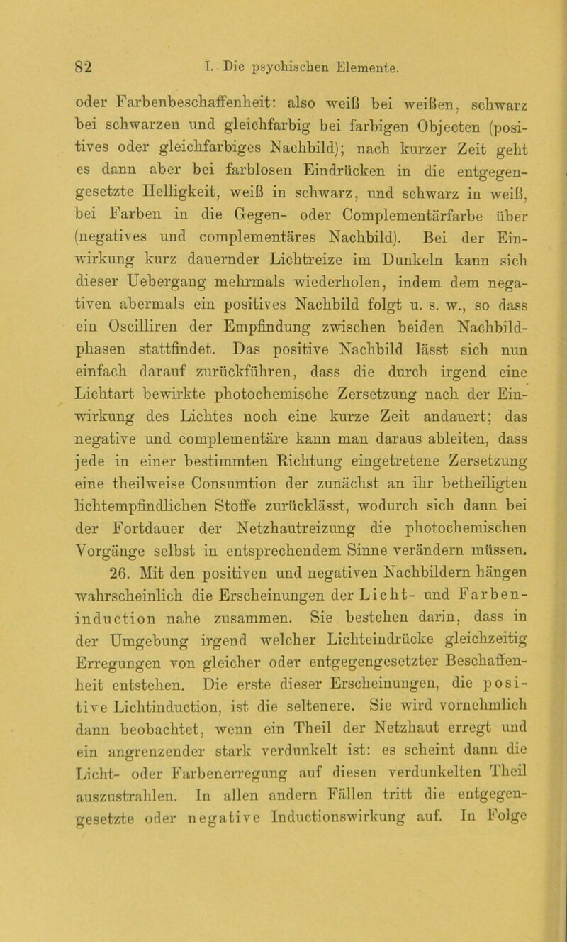 oder Farbenbeschaffenheit: also weiß bei weißen, schwarz bei schwarzen und gleichfarbig bei farbigen Objecten (posi- tives oder gleichfarbiges Nachbild); nach kurzer Zeit geht es dann aber bei farblosen Eindrücken in die entgegen- gesetzte Helligkeit, weiß in schwarz, und schwarz in weiß, bei Farben in die Gegen- oder Complementärfarbe über (negatives und complementäres Nachbild). Bei der Ein- wirkung kurz dauernder Lichtreize im Dunkeln kann sich dieser Uebergang mehrmals wiederholen, indem dem nega- tiven abermals ein positives Nachbild folgt u. s. w., so dass ein Oscilliren der Empfindung zwischen beiden Nachbild- phasen stattfindet. Das positive Nachbild lässt sich nun einfach darauf zurückführen, dass die durch irgend eine Lichtart bewirkte photochemische Zersetzung nach der Ein- wirkung des Lichtes noch eine kurze Zeit andauert; das negative und complementäre kann man daraus ableiten, dass jede in einer bestimmten Richtung eingetretene Zersetzung eine theilweise Consumtion der zunächst an ihr betheiligten lichtempfindlichen Stoffe zurücklässt, wodurch sich dann bei der Fortdauer der Netzhautreizung die photochemischen Vorgänge selbst in entsprechendem Sinne verändern müssen. 26. Mit den positiven und negativen Nachbildern hängen wahrscheinlich die Erscheinungen der Licht- und Farben- induction nahe zusammen. Sie bestehen darin, dass in der Umgebung irgend welcher Lichteindrücke gleichzeitig Erregungen von gleicher oder entgegengesetzter Beschaffen- heit entstehen. Die erste dieser Erscheinungen, die posi- tive Lichtinduction, ist die seltenere. Sie wird vornehmlich dann beobachtet, wenn ein Theil der Netzhaut erregt und ein angrenzender stark verdunkelt ist: es scheint dann die Licht- oder Farbenerregung auf diesen verdunkelten Theil auszustrahlen. In allen andern Fällen tritt die entgegen- gesetzte oder negative Inductionswirkung auf. In Folge