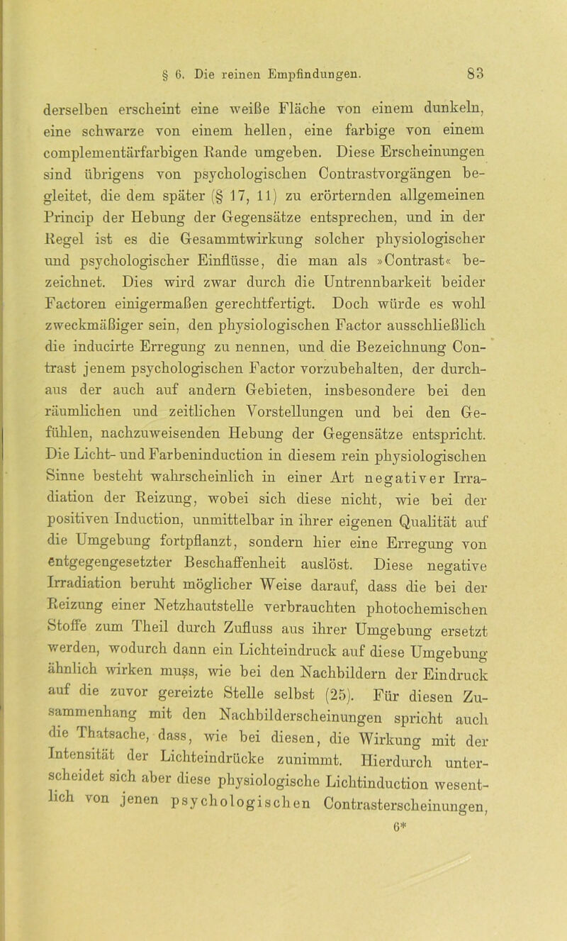 derselben erscheint eine weiße Fläche von einem dunkeln, eine schwarze von einem hellen, eine farbige von einem complementärfarbigen Rande umgeben. Diese Erscheinungen sind übrigens von psychologischen Contrastvorgängen be- gleitet, die dem später (§ 17, 11) zu erörternden allgemeinen Princip der Hebung der Gegensätze entsprechen, und in der Regel ist es die Gesammtwirkung solcher physiologischer und psychologischer Einflüsse, die man als »Contrast« be- zeichnet. Dies wird zwar durch die Untrennbarkeit beider Factoren einigermaßen gerechtfertigt. Doch würde es wohl zweckmäßiger sein, den physiologischen Factor ausschließlich die inducirte Erregung zu nennen, und die Bezeichnung Con- trast jenem psychologischen Factor vorzubehalten, der durch- aus der auch auf andern Gebieten, insbesondere bei den räumlichen und zeitlichen Vorstellungen und bei den Ge- fühlen, nachzuweisenden Hebung der Gegensätze entspricht. Die Licht-und Farbeninduction in diesem rein physiologischen Sinne besteht wahrscheinlich in einer Art negativer Irra- diation der Reizung, wobei sich diese nicht, wie bei der positiven Induction, unmittelbar in ihrer eigenen Qualität auf die Umgebung fortpflanzt, sondern hier eine Erregung von entgegengesetzter Beschaffenheit auslöst. Diese negative Irradiation beruht möglicher Weise darauf, dass die bei der Reizung einer Netzhautstelle verbrauchten photochemischen Stoffe zum I heil durch Zufluss aus ihrer Umgebung ersetzt werden, wodurch dann ein Lichtemdruck auf diese Umgebung ähnlich wirken mu?s, wie bei den Nachbildern der Eindruck auf die zuvor gereizte Stelle selbst (25). Für diesen Zu- sammenhang mit den Nachbilderscheinungen spricht auch die Thatsache, dass, wie bei diesen, die Wirkung mit der Intensität der Lichteindrücke zunimmt. Hierdurch unter- scheidet sich aber diese physiologische Lichtinduction wesent- lich von jenen psychologischen Contrasterscheinungen, G*