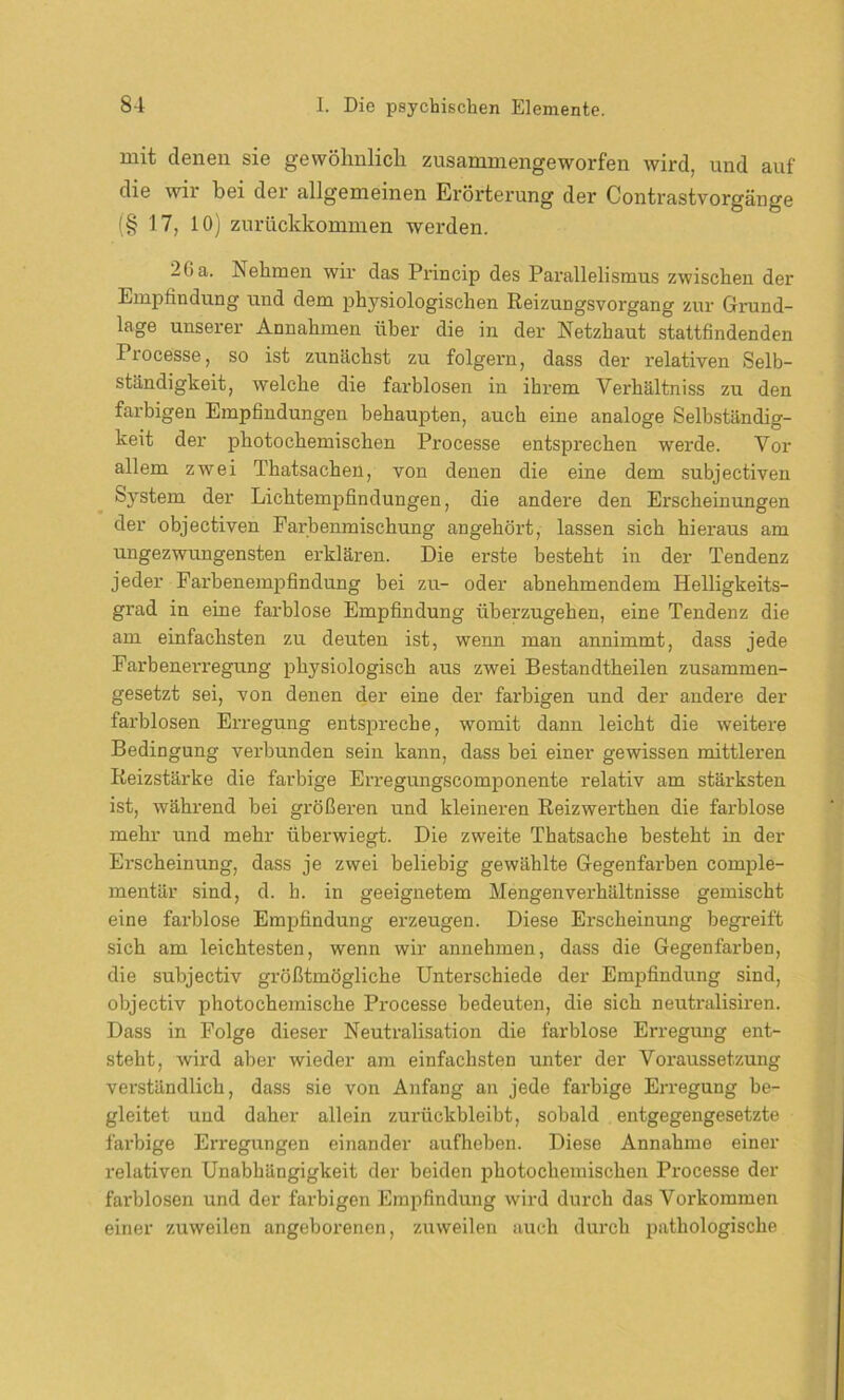 mit denen sie gewöhnlich zusammengeworfen wird, und auf die wir bei der allgemeinen Erörterung der Contrastvorgänge (§ 17, 10) zurückkommen werden. 2(ia. JSehmen wir das Princip des Parallelismus zwischen der Empfindung und dem physiologischen Reizungsvorgang zur Grund- lage unserer Annahmen über die in der Netzhaut stattfindenden Processe, so ist zunächst zu folgern, dass der relativen Selb- ständigkeit, welche die farblosen in ihrem Verhältniss zu den farbigen Empfindungen behaupten, auch eine analoge Selbständig- keit der photochemischen Processe entsprechen werde. Vor allem zwei Thatsachen, von denen die eine dem subjectiven System der Lichtempfindungen, die andere den Erscheinungen der objectiven Farbenmischung angehört, lassen sich hieraus am ungezwungensten erklären. Die erste besteht in der Tendenz jeder Farbenempfindung bei zu- oder abnehmendem Helligkeits- grad in eine farblose Empfindung überzugehen, eine Tendenz die am einfachsten zu deuten ist, wenn man annimmt, dass jede Farbenerregung physiologisch aus zwei Bestandtheilen zusammen- gesetzt sei, von denen der eine der farbigen und der andere der farblosen Erregung entspreche, womit dann leicht die weitere Bedingung verbunden sein kann, dass bei einer gewissen mittleren Reizstärke die farbige Erregungscomponente relativ am stärksten ist, wähi’end bei größeren und kleineren Reizwerthen die farblose mehr und mehr überwiegt. Die zweite Thatsache besteht in der Erscheinung, dass je zwei beliebig gewählte Gegenfarben cornple- mentär sind, d. h. in geeignetem Mengenverhältnisse gemischt eine farblose Empfindung erzeugen. Diese Erscheinung begreift sich am leichtesten, wenn wir annehmen, dass die Gegenfai-ben, die sübjectiv größtmögliche Unterschiede der Empfindung sind, objectiv photochemische Processe bedeuten, die sich neutralisiren. Dass in Folge dieser Neutralisation die farblose Erregung ent- steht, wird aber wieder am einfachsten unter der Voraussetzung verständlich, dass sie von Anfang an jede farbige Erregung be- gleitet und daher allein zurückbleibt, sobald entgegengesetzte farbige Erregungen einander aufheben. Diese Annahme einer relativen Unabhängigkeit der beiden jdiotockemiscken Processe der farblosen und der farbigen Empfindung wird durch das Vorkommen einer zuweilen angeborenen, zuweilen auch durch pathologische