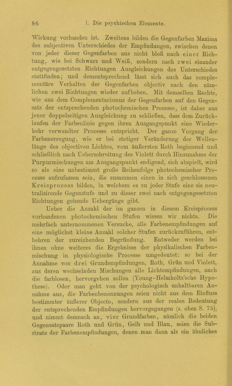 Wirkung vorhanden ist. Zweitens bilden die Gegenfarben Maxima des subjectiven Unterschiedes der Empfindungen, zwischen denen von jeder dieser Gegenfarben aus nicht bloß nach einer Rich- tung, wie bei Schwarz und Weiß, sondern nach zwei einander entgegengesetzten Richtungen Ausgleichungen des Unterschiedes stattfinden; und dementsprechend lässt sich auch das comple- mentäre Verhalten der Gegenfarben objectiv nach den näm- lichen zwei Richtungen wieder aufheben. Mit demselben Rechte, wie aus dem Complementarismus der Gegenfarben auf den Gegen- satz der entsprechenden photochemischen Processe, ist daher aus jener doppelseitigen Ausgleichung zu schließen, dass dem Zurück- läufen der Fai’benlinie gegen ihren Ausgangspunkt eine Wieder- kehr verwandter Processe entspricht. Der ganze Vorgang der Farbenerregung, wie er bei stetiger Veränderung der Wellen- länge des objectiven Lichtes, vom äußersten Roth beginnend und schließlich nach Ueberschreitung des Violett durch Hinzunahme der Purpurmischungen am Ausgangspunkt endigend, sich abspielt, wird so als eine unbestimmt große Reihenfolge photochemischer Pro- cesse aufzufassen sein, die zusammen einen in sich geschlossenen Kreisprocess bilden, in welchem es zu jeder Stufe eine sie neu- tralisirende Gegenstufe und zu dieser zwei nach entgegengesetzten Richtungen gehende Uebergänge gibt. Ueber die Anzahl der im ganzen in diesem Kreisprocess vorhandenen photochemischen Stufen wissen wir nichts. Die mehrfach unternommenen Versuche, alle Farbenempfindungen auf eine möglichst kleine Anzahl solcher Stufen zurückzuführen, ent- behren der zureichenden Begründung. Entweder werden bei ihnen ohne weiteres die Ergebnisse der physikalischen Farben- mischung in physiologische Processe umgedeutet: so bei der Annahme von drei Grundempfindungen, Roth, Grün und Violett, aus deren wechselnden Mischungen alle Lichtempfindungen, auch die farblosen, hervorgehen sollen (Young-Helmholtz’sche Hypo- these). Oder man geht von der psychologisch unhaltbaren An- nahme aus, die Farbenbenennungen seien nicht aus dem Einfluss bestimmter äußerer Objecte, sondern aus der realen Bedeutung der entsprechenden Empfindungen hervorgegangen (s. oben S. 75), und nimmt demnach an, vier Grundfarben, nämlich die beiden Gegensatzpaare Roth und Gi'ün, Gelb und Blau, seien die Sub- strate der Farbenempfindungen, denen man dann als ein ähnliches