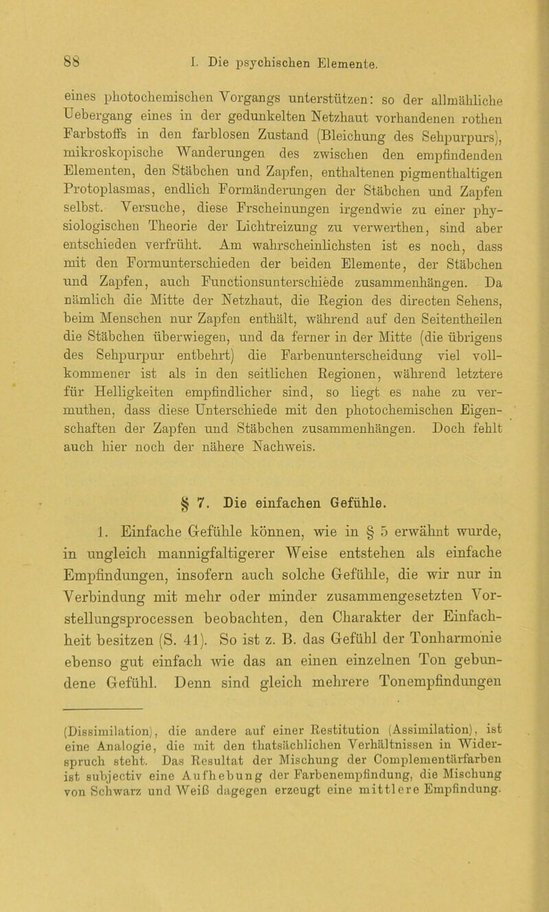 eines photochemischen Vorgangs unterstützen: so der allmähliche Uebergang eines in der gedunkelten Netzhaut vorhandenen rothen Farbstoffs in den farblosen Zustand (Bleichung des Sehpurpurs), mikroskopische Wanderungen des zwischen den empfindenden Elementen, den Stäbchen und Zapfen, enthaltenen pigmenthaltigen Protoplasmas, endlich Formänderungen der Stäbchen und Zapfen selbst. Versuche, diese Frscheinungen irgendwie zu einer phy- siologischen Theorie der Lichtreizung zu verwerthen, sind aber entschieden verfrüht. Am wahrscheinlichsten ist es noch, dass mit den Formunterschieden der beiden Elemente, der Stäbchen und Zapfen, auch Functionsunterschiede Zusammenhängen. Da nämlich die Mitte der Netzhaut, die Region des directen Sehens, beim Menschen nur Zapfen enthält, während auf den Seitentheilen die Stäbchen überwiegen, und da ferner in der Mitte (die übrigens des Sehpurpur entbehrt) die Farbenunterscheidung viel voll- kommener ist als in den seitlichen Regionen, während letztere für Helligkeiten empfindlicher sind, so liegt es nahe zu ver- muthen, dass diese Unterschiede mit den photochemischen Eigen- schaften der Zapfen und Stäbchen Zusammenhängen. Doch fehlt auch hier noch der nähere Nachweis. § 7. Die einfachen Gefühle. 1. Einfache Gefühle können, wie in § 5 erwähnt wurde, in ungleich mannigfaltigerer Weise entstehen als einfache Empfindungen, insofern auch solche Gefühle, die wir nur in Verbindung mit mehr oder minder zusammengesetzten Vor- stellungsprocessen beobachten, den Charakter der Einfach- heit besitzen (S. 41). So ist z. B. das Gefühl der Tonharmonie ebenso gut einfach wie das an einen einzelnen Ton gebun- dene Gefühl. Denn sind gleich mehrere Tonempfindungen (Dissimilation), die andere auf einer Restitution (Assimilation), ist eine Analogie, die mit den thatsächliclien Verhältnissen in Wider- spruch steht. Das Resultat der Mischung der Complementärfarben ist subjectiv eine Aufhebung der Farbenempfindung, die Mischung von Schwarz und Weiß dagegen erzeugt eine mittlere Empfindung.