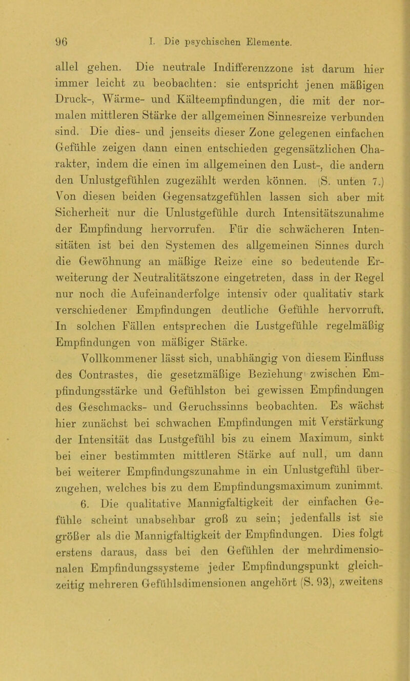 allel gehen. Die neutrale Indifferenzzone ist darum hier immer leicht zu beobachten: sie entspricht jenen mäßigen Druck-, Wärme- und Kälteempfindungen, die mit der nor- malen mittleren Stärke der allgemeinen Sinnesreize verbunden sind. Die dies- und jenseits dieser Zone gelegenen einfachen Gefühle zeigen dann einen entschieden gegensätzlichen Cha- rakter, indem die einen im allgemeinen den Lust-, die andern den Unlustgefühlen zugezählt werden können. iS. unten 7.) Von diesen beiden Gegensatzgefühlen lassen sich aber mit Sicherheit nur die Unlustgefühle durch Intensitätszunahme der Empfindung hervorrufen. Für die schwächeren Inten- sitäten ist bei den Systemen des allgemeinen Sinnes durch die Gewöhnung an mäßige Reize eine so bedeutende Er- weiterung der Neutralitätszone eingetreten, dass in der Regel nur noch die Aufeinanderfolge intensiv oder qualitativ stark verschiedener Empfindungen deutliche Gefühle hervorruft. In solchen Fällen entsprechen die Lustgefühle regelmäßig Empfindungen von mäßiger Stärke. Vollkommener lässt sich, unabhängig von diesem Einfluss des Contrastes, die gesetzmäßige Beziehung zwischen Em- pfindungsstärke und Gefühlston bei gewissen Empfindungen des Geschmacks- und Geruchssinns beobachten. Es wächst hier zunächst bei schwachen Empfindungen mit Verstärkung der Intensität das Lustgefühl bis zu einem Maximum, sinkt bei einer bestimmten mittleren Stärke auf null, um dann bei weiterer Empfindungszunahme in ein Unlustgefühl über- zugehen, welches bis zu dem Empfindungsmaximum zunimmt. 6. Die qualitative Mannigfaltigkeit der einfachen Ge- fühle scheint unabsehbar groß zu sein; jedenfalls ist sie größer als die Mannigfaltigkeit der Empfindungen. Dies folgt erstens daraus, dass bei den Gefühlen der mehrdimensio- nalen Empfindungssysteme jeder Empfindungspunkt gleich- zeitig mehreren Gefühlsdimensionen angehört (S. 93), zweitens
