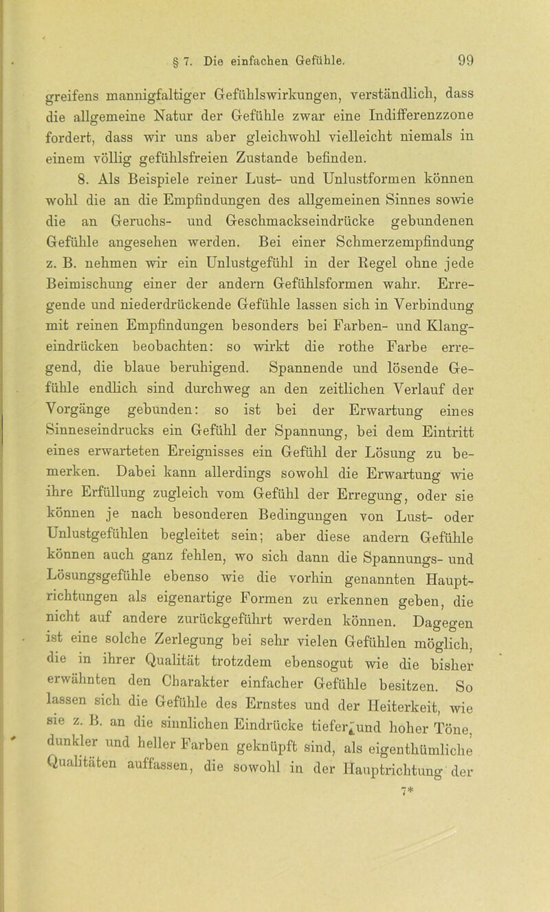 greifens mannigfaltiger Gefühlswirkungen, verständlich, dass die allgemeine Natur der Gefühle zwar eine Indifferenzzone fordert, dass wir uns aber gleichwohl vielleicht niemals in einem völlig gefühlsfreien Zustande befinden. 8. Als Beispiele reiner Lust- und Unlustformen können wohl die an die Empfindungen des allgemeinen Sinnes sowie die an Geruchs- und Geschmackseindrücke gebundenen Gefühle angesehen werden. Bei einer Schmerzempfindüng z. B. nehmen wir ein Unlustgefühl in der Regel ohne jede Beimischung einer der andern Gefühlsformen wahr. Erre- gende und niederdrückende Gefühle lassen sich in Verbindung mit reinen Empfindungen besonders bei Farben- und Klang- eindriicken beobachten: so wirkt die rothe Farbe erre- gend, die blaue beruhigend. Spannende und lösende Ge- fühle endlich sind durchweg an den zeitlichen Verlauf der Vorgänge gebunden: so ist bei der Erwartung eines Sinneseindrucks ein Gefühl der Spannung, bei dem Eintritt eines erwarteten Ereignisses ein Gefühl der Lösung zu be- merken. Dabei kann allerdings sowohl die Erwartung wie ihre Erfüllung zugleich vom Gefühl der Erregung, oder sie können je nach besonderen Bedingungen von Lust- oder Unlustgefühlen begleitet sein; aber diese andern Gefühle können auch ganz fehlen, wo sich dann die Spannungs- und Lösungsgefühle ebenso wie die vorhin genannten Haupt- richtungen als eigenartige Formen zu erkennen geben, die nicht auf andere zurückgeführt werden können. Dagegen ist eine solche Zerlegung bei sehr vielen Gefühlen möglich, die in ihrer Qualität trotzdem ebensogut wie die bisher erwähnten den Charakter einfacher Gefühle besitzen. So lassen sich die Gefühle des Ernstes und der Heiterkeit, wie sie z. B. an die sinnlichen Eindrücke tiefer^und hoher Töne, dunkler und heller Farben geknüpft sind, als eigenthümliche Qualitäten auffassen, die sowohl in der Hauptrichtung der