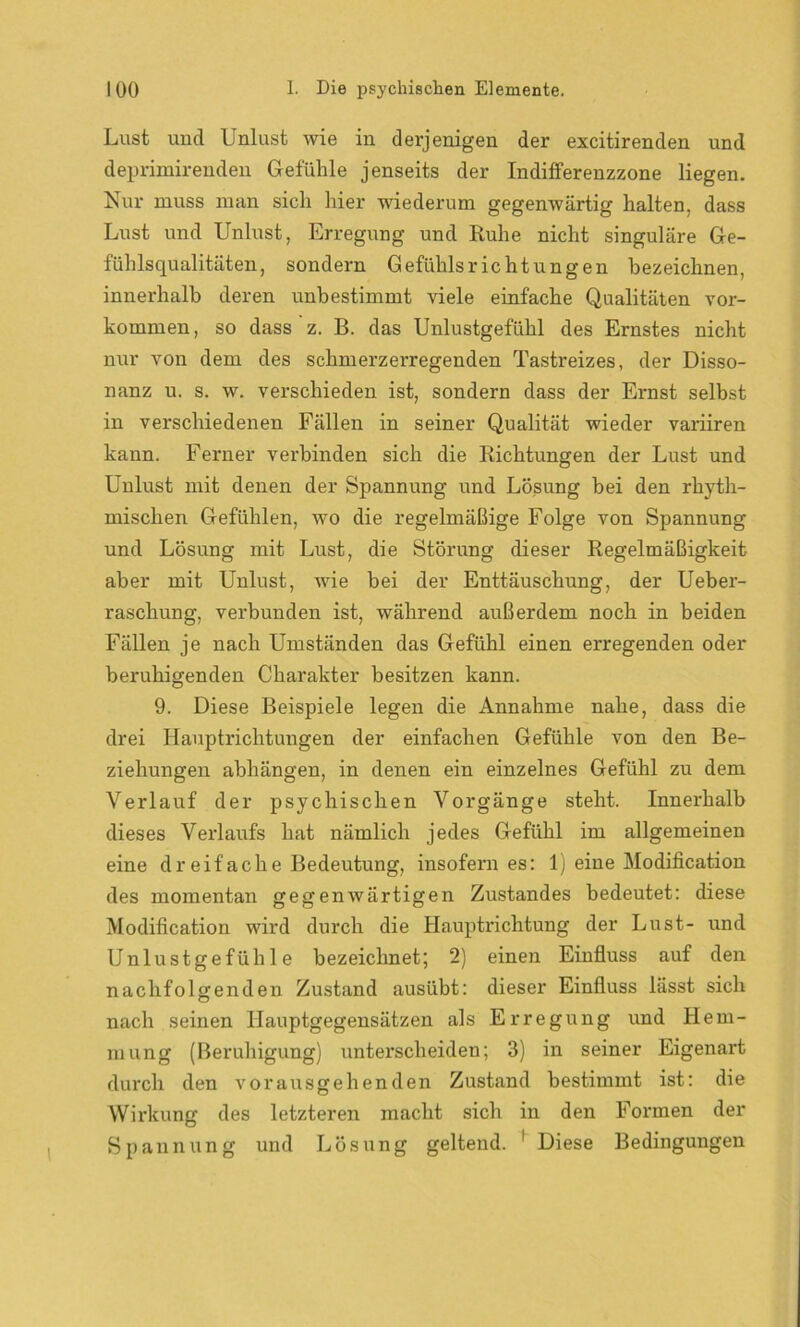 Lust und Unlust wie in derjenigen der excitirenden und deprimirenden Gefühle jenseits der Indifferenzzone liegen. Nur muss man sich hier wiederum gegenwärtig halten, dass Lust und Unlust, Erregung und Ruhe nicht singuläre Ge- fühlsqualitäten, sondern Gefühls rieht ungen bezeichnen, innerhalb deren unbestimmt viele einfache Qualitäten Vor- kommen, so dass z. B. das Unlustgefühl des Ernstes nicht nur von dem des schmerzerregenden Tastreizes, der Disso- nanz u. s. w. verschieden ist, sondern dass der Ernst selbst in verschiedenen Fällen in seiner Qualität wieder variiren kann. Ferner verbinden sich die Richtungen der Lust und Unlust mit denen der Spannung und Lösung bei den rhyth- mischen Gefühlen, wo die regelmäßige Folge von Spannung und Lösung mit Lust, die Störung dieser Regelmäßigkeit aber mit Unlust, wie bei der Enttäuschung, der Ueber- raschung, verbunden ist, während außerdem noch in beiden Fällen je nach Umständen das Gefühl einen erregenden oder beruhigenden Charakter besitzen kann. 9. Diese Beispiele legen die Annahme nahe, dass die drei Hauptrichtungen der einfachen Gefühle von den Be- ziehungen abhängen, in denen ein einzelnes Gefühl zu dem Verlauf der psychischen Vorgänge steht. Innerhalb dieses Verlaufs hat nämlich jedes Gefühl im allgemeinen eine dreifache Bedeutung, insofern es: 1) eine Modification des momentan gegenwärtigen Zustandes bedeutet: diese Modification wird durch die Hauptrichtung der Lust- und Unlustgefühle bezeichnet; 2) einen Einfluss auf den nachfolgenden Zustand ausübt: dieser Einfluss hisst sich nach seinen Hauptgegensätzen als Erregung und Hem- mung (Beruhigung) unterscheiden; 3) in seiner Eigenart durch den vorausgehenden Zustand bestimmt ist: die Wirkung des letzteren macht sich in den Formen der Spannung und Lösung geltend. 1 Diese Bedingungen