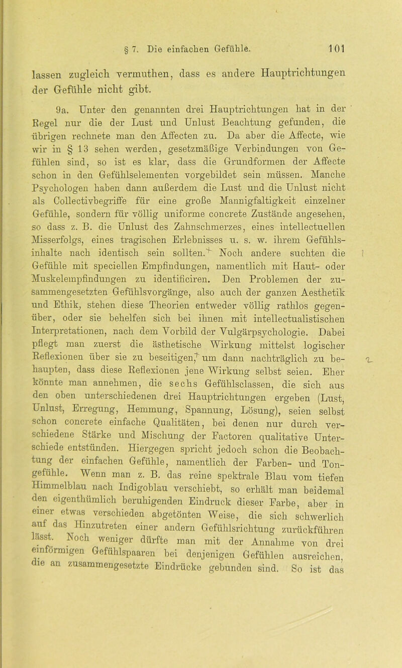 lassen zugleich vermuthen, dass es andere Hauptrichtungen der Gefühle nicht gibt. 9a. Unter den genannten drei Hauptrichtungen hat in der Regel nur die der Lust und Unlust Beachtung gefunden, die übrigen rechnete man den Affecten zu. Da aber die Affecte, wie wir in § 13 sehen werden, gesetzmäßige Verbindungen von Ge- fühlen sind, so ist es klar, dass die Grundformen der Affecte schon in den Gefühlselementen vorgebildet sein müssen. Manche Psychologen haben dann außerdem die Lust und die Unlust nicht als Collectivbegriffe für eine große Mannigfaltigkeit einzelner Gefühle, sondern für völlig uniforme concrete Zustände angesehen, so dass z. B. die Unlust des Zahnschmerzes, eines intellectuellen Misserfolgs, eines tragischen Erlebnisses u. s. w. ihrem Gefühls- inhalte nach identisch sein solltenA Noch andere suchten die Gefühle mit speciellen Empfindungen, namentlich mit Haut- oder Muskelempfindungen zu identificiren. Den Problemen der zu- sammengesetzten Gefühlsvorgänge, also auch der ganzen Aesthetik und Ethik, stehen diese Theorien entweder völlig rathlos gegen- über, oder sie behelfen sich bei ihnen mit intellectualistischen Interpretationen, nach dem Vorbild der Vulgärpsychologie. Dabei pflegt man zuerst die ästhetische Wirkung mittelst logischer Reflexionen über sie zu beseitigen,1- um dann nachträglich zu be- haupten, dass diese Reflexionen jene Wirkung selbst seien. Eher könnte man annehmen, die sechs Gefühlsclassen, die sich aus den oben unterschiedenen drei Hauptrichtungen ergeben (Lust, Unlust, Erregung, Hemmung, Spannung, Lösung), seien selbst schon concrete einfache Qualitäten, bei denen nur durch ver- schiedene Stärke und Mischung der Factoren qualitative Unter- schiede entstünden. Hiergegen spricht jedoch schon die Beobach- tung der einfachen Gefühle, namentlich der Farben- und Ton- gefuhle. Wenn man z. B. das reine spektrale Blau vom tiefen Himmelblau nach Indigoblau verschiebt, so erhält man beidemal den eigenthümlich beruhigenden Eindruck dieser Farbe, aber in einer etwas verschieden abgetönten Weise, die sich schwerlich auf das Hinzutreten einer andern Gefühlsrichtung zurückführen hisst. Noch weniger dürfte man mit der Annahme von drei einförmigen Gefühlspaaren bei denjenigen Gefühlen ausreichen, ie an zusammengesetzte Eindrücke gebunden sind. So ist das