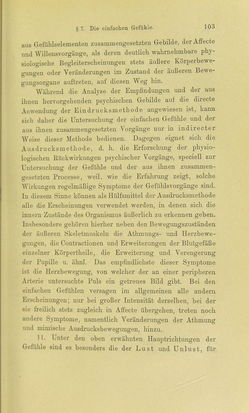 aus Gefühlselementen zusammengesetzten Gebilde, der Affecte und Willensvorgänge, als deren deutlicli wahrnehmbare phy- siologische Begleiterscheinungen stets äußere Körperbewe- gungen oder Veränderungen im Zustand der äußeren Bewe- gungsorgane auftreten, auf diesen Weg hin. Während die Analyse der Empfindungen und der aus ihnen hervorgehenden psychischen Gebilde auf die directe Anwendung der Eindrucksmethode angewiesen ist, kann sich daher die Untersuchung der einfachen Gefühle und der aus ihnen zusammengesetzten Vorgänge nur in indirecter Weise dieser Methode bedienen. Dagegen eignet sich die Ausdrucksmethode, d. h. die Erforschung der physio- logischen Rückwirkungen psychischer Vorgänge, speciell zur Untersuchung der Gefühle und der aus ihnen zusammen- gesetzten Processe, weil, wie die Erfahrung zeigt, solche AVirkungen regelmäßige Symptome der Gefühlsvorgänge sind. In diesem Sinne können als Hülfsmittel der Ausdrucksmethode alle die Erscheinungen verwendet werden, in denen sich die innern Zustände des Organismus äußerlich zu erkennen geben. Insbesondere gehören hierher neben den Bewegungszuständen der äußeren Skeletmuskeln die Atlimungs- und Herzbewe- gungen, die Contractionen und Erweiterungen der Blutgefäße einzelner Körpertheile, die Erweiterung und Verengerung der Pupille u. ähnl. Das empfindlichste dieser Symptome ist die Herzbewegung, von welcher der an einer peripheren Arterie untersuchte Puls ein getreues Bild gibt. Bei den einfachen Gefühlen versagen im allgemeinen alle andern Erscheinungen; nur bei großer Intensität derselben, bei der sie freilich stets zugleich in Affecte übergehen, treten noch andere Symptome, namentlich Veränderungen der Athmung und mimische Ausdrucksbewegungen, hinzu. 11. Unter den oben erwähnten Hauptrichtungen der Gefühle sind es besonders die der Lust und Unlust, für