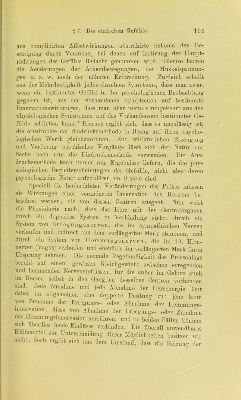 aus complicirten Affectwirkungen abstrahirte Schema der Be- stätigung durch Versuche, bei denen auf Isolirung der Haupt- ldchtungen des Gefühls Bedacht genommen wird. Ebenso harren die Aenderungen der Athembewegungen, der Muskelspannun- gen u. s. w. noch der näheren Erforschung. Zugleich erhellt aus der Mehrdeutigkeit jedes einzelnen Symptoms, dass man zwar, wenn ein bestimmtes Gefühl in der psychologischen Beobachtung gegeben ist, aus den vorhandenen Symptomen auf bestimmte Innervationswirkungen, dass man aber niemals umgekehrt aus den physiologischen Symptomen auf das Vorhandensein bestimmter Ge- fühle schließen kannV Hieraus ergibt sich, dass es unzulässig ist, die Ausdrucks- der Eindrucksmethode in Bezug auf ihren psycho- logischen Werth gleichzuordnen. Zur willkürlichen Erzeugung und Variirung psychischer Vorgänge lässt sich der Natur der Sache nach nur die Eindrucksmethode verwenden. Die Aus- drucksmethode kann immer nur Ergebnisse liefern, die die phy- siologischen Begleiterscheinungen der Gefühle, nicht aber deren psychologische Natur aufzuklären im Stande sind. Speciell die beobachteten Veränderungen des Pulses müssen als Wirkungen einer veränderten Innervation des Herzens be- trachtet werden, die von dessen Centren ausgeht. Nun weist die Physiologie nach, dass das Herz mit den Centralorganen durch ein doppeltes System in Verbindung steht: durch ein System von Erregungsnerven, die im sympathischen Nerven verlaufen und indirect aus dem verlängerten Mark stammen, und durch ein System von Hemmungsnerven, die im 10. Hirn- nerven (Vagus) verlaufen und ebenfalls im verlängerten Mark ihren Ursprung nehmen. Die normale Regelmäßigkeit des Pulsschlags beruht auf einem gewissen Gleichgewicht zwischen erregenden und hemmenden Nerveneinflüssen, für die außer im Gehirn auch im Herzen selbst in den Ganglien desselben Centren vorhanden sind. Jede Zunahme und jede Abnahme der Herzenergie lässt daher im allgemeinen eine doppelte Deutung zu: jene kann von Zunahme der Erregungs- oder Abnahme der Hemmungs- Innervation, diese von Abnahme der Erregungs- oder Zunahme der Hemmungsinnervation herrühren, und in beiden Fällen können S-i !!dr beide Eir'flüsse verbinden. Ein überall anwendbares Hulfsmittel zur Unterscheidung dieser Möglichkeiten besitzen wir nicht; doch ergibt sich aus dem Umstand, dass die Reizung der