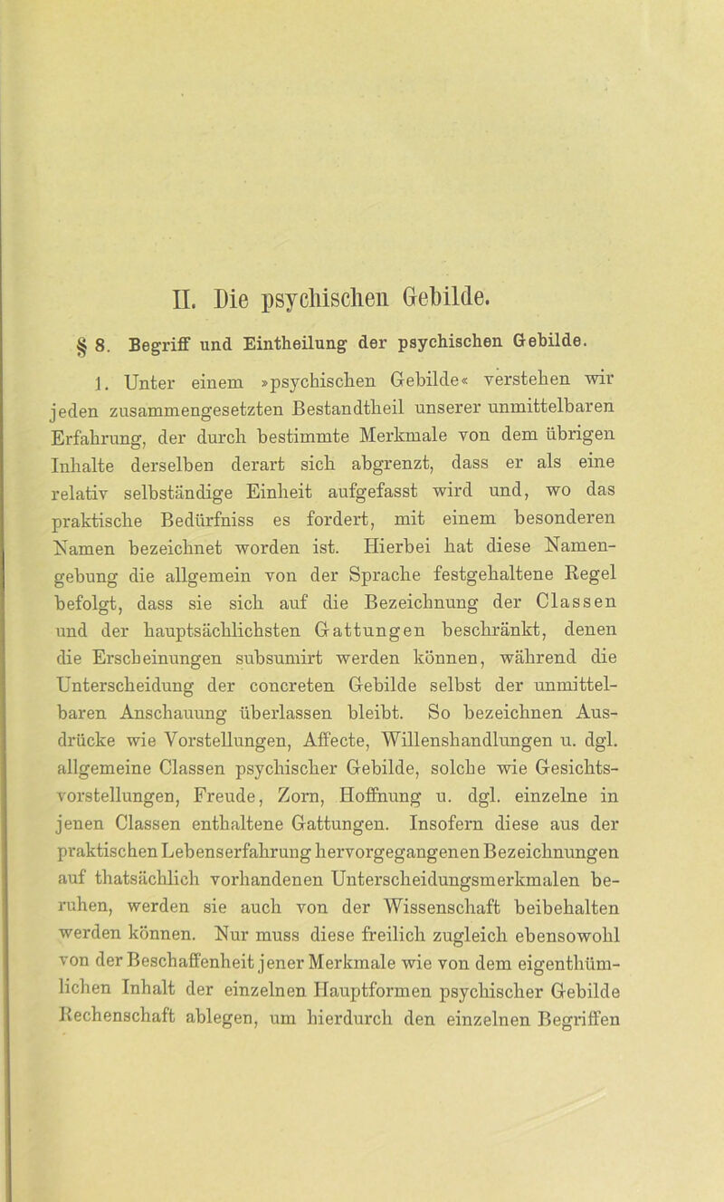 § 8. Begriff und Einteilung der psychischen Gebilde. 1. Unter einem »psychischen Gebilde« verstehen wir jeden zusammengesetzten Bestandteil unserer unmittelbaren Erfahrung, der durch bestimmte Merkmale von dem übrigen Inhalte derselben derart sich ahgrenzt, dass er als eine relativ selbständige Einheit aufgefasst wird und, wo das praktische Bediirfniss es fordert, mit einem besonderen Kamen bezeichnet worden ist. Hierbei hat diese Namen- gebung die allgemein von der Sprache festgehaltene Regel befolgt, dass sie sich auf die Bezeichnung der Classen und der hauptsächlichsten Gattungen beschränkt, denen die Erscheinungen subsumirt werden können, während die Unterscheidung der concreten Gebilde selbst der unmittel- baren Anschauung überlassen bleibt. So bezeichnen Aus- drücke wie Vorstellungen, Affecte, Willenshandlungen u. dgl. allgemeine Classen psychischer Gebilde, solche wie Gesichts- vorstellungen, Freude, Zorn, Hoffnung u. dgl. einzelne in jenen Classen enthaltene Gattungen. Insofern diese aus der praktischen Lebenserfahrung hervorgegangenen Bezeichnungen auf thatsächlieh vorhandenen Unterscheidungsmerkmalen be- ruhen, werden sie auch von der Wissenschaft beibehalten werden können. Nur muss diese freilich zugleich ebensowohl von der Beschaffenheit jener Merkmale wie von dem eigenthüm- lichen Inhalt der einzelnen Hauptformen psychischer Gebilde Rechenschaft ablegen, um hierdurch den einzelnen Begriffen